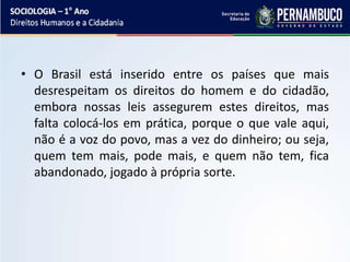 • O Brasil está inserido entre os países que mais
desrespeitam os direitos do homem e do cidadão,
embora nossas leis assegurem estes direitos, mas
falta colocá-los em prática, porque o que vale aqui,
não é a voz do povo, mas a vez do dinheiro; ou seja,
quem tem mais, pode mais, e quem não tem, fica
abandonado, jogado à própria sorte.
 