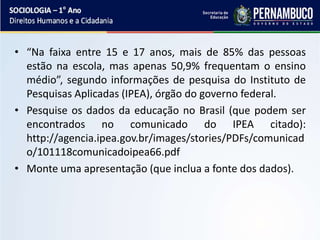 • “Na faixa entre 15 e 17 anos, mais de 85% das pessoas
estão na escola, mas apenas 50,9% frequentam o ensino
médio”, segundo informações de pesquisa do Instituto de
Pesquisas Aplicadas (IPEA), órgão do governo federal.
• Pesquise os dados da educação no Brasil (que podem ser
encontrados no comunicado do IPEA citado):
http://agencia.ipea.gov.br/images/stories/PDFs/comunicad
o/101118comunicadoipea66.pdf
• Monte uma apresentação (que inclua a fonte dos dados).
 