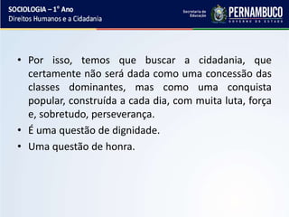 • Por isso, temos que buscar a cidadania, que
certamente não será dada como uma concessão das
classes dominantes, mas como uma conquista
popular, construída a cada dia, com muita luta, força
e, sobretudo, perseverança.
• É uma questão de dignidade.
• Uma questão de honra.
 