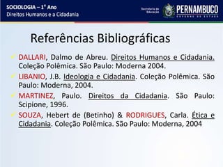 Referências Bibliográficas
 DALLARI, Dalmo de Abreu. Direitos Humanos e Cidadania.
Coleção Polêmica. São Paulo: Moderna 2004.
 LIBANIO, J.B. Ideologia e Cidadania. Coleção Polêmica. São
Paulo: Moderna, 2004.
 MARTINEZ, Paulo. Direitos da Cidadania. São Paulo:
Scipione, 1996.
 SOUZA, Hebert de (Betinho) & RODRIGUES, Carla. Ética e
Cidadania. Coleção Polêmica. São Paulo: Moderna, 2004
 