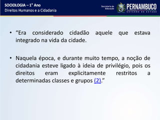 • “Era considerado cidadão aquele que estava
integrado na vida da cidade.
• Naquela época, e durante muito tempo, a noção de
cidadania esteve ligado à ideia de privilégio, pois os
direitos eram explicitamente restritos a
determinadas classes e grupos (2).”
 