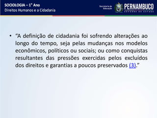• “A definição de cidadania foi sofrendo alterações ao
longo do tempo, seja pelas mudanças nos modelos
econômicos, políticos ou sociais; ou como conquistas
resultantes das pressões exercidas pelos excluídos
dos direitos e garantias a poucos preservados (3).”
 