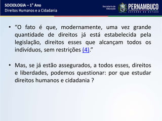 • “O fato é que, modernamente, uma vez grande
quantidade de direitos já está estabelecida pela
legislação, direitos esses que alcançam todos os
indivíduos, sem restrições (4).”
• Mas, se já estão assegurados, a todos esses, direitos
e liberdades, podemos questionar: por que estudar
direitos humanos e cidadania ?
 