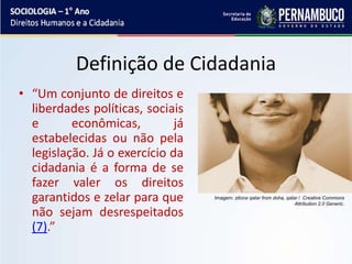 Definição de Cidadania
• “Um conjunto de direitos e
liberdades políticas, sociais
e econômicas, já
estabelecidas ou não pela
legislação. Já o exercício da
cidadania é a forma de se
fazer valer os direitos
garantidos e zelar para que
não sejam desrespeitados
(7).”
Imagem: zitona qatar from doha, qatar / Creative Commons
Attribution 2.0 Generic.
 
