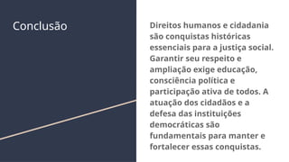 Conclusão Direitos humanos e cidadania
são conquistas históricas
essenciais para a justiça social.
Garantir seu respeito e
ampliação exige educação,
consciência política e
participação ativa de todos. A
atuação dos cidadãos e a
defesa das instituições
democráticas são
fundamentais para manter e
fortalecer essas conquistas.
 