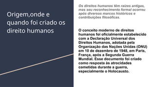 Origem,onde e
quando foi criado os
direito humanos
Os direitos humanos têm raízes antigas,
mas seu reconhecimento formal ocorreu
após diversos marcos históricos e
contribuições filosóficas.
O conceito moderno de direitos
humanos foi oficialmente estabelecido
com a Declaração Universal dos
Direitos Humanos, adotada pela
Organização das Nações Unidas (ONU)
em 10 de dezembro de 1948, em Paris,
França, após a Segunda Guerra
Mundial. Esse documento foi criado
como resposta às atrocidades
cometidas durante a guerra,
especialmente o Holocausto.
 