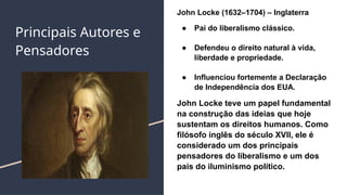 Principais Autores e
Pensadores
John Locke (1632–1704) – Inglaterra
● Pai do liberalismo clássico.
● Defendeu o direito natural à vida,
liberdade e propriedade.
● Influenciou fortemente a Declaração
de Independência dos EUA.
John Locke teve um papel fundamental
na construção das ideias que hoje
sustentam os direitos humanos. Como
filósofo inglês do século XVII, ele é
considerado um dos principais
pensadores do liberalismo e um dos
pais do iluminismo político.
 