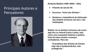 Principais Autores e
Pensadores
Norberto Bobbio (1909–2004) – Itália
● Filósofo do século XX.
● Escreveu “A Era dos Direitos”.
● Destacou a importância da efetivação
dos direitos humanos nas leis e nas
instituições.
Bobbio via os direitos humanos não como
algo fixo ou natural (como Locke), mas
como uma conquista histórica e política,
fruto de lutas sociais e avanços
civilizatórios. Para ele:
“O problema dos direitos do homem
hoje não é fundamentá-los, mas
protegê-los.”
 