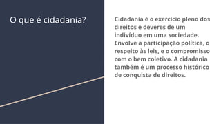 O que é cidadania? Cidadania é o exercício pleno dos
direitos e deveres de um
indivíduo em uma sociedade.
Envolve a participação política, o
respeito às leis, e o compromisso
com o bem coletivo. A cidadania
também é um processo histórico
de conquista de direitos.
 