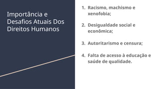 Importância e
Desafios Atuais Dos
Direitos Humanos
1. Racismo, machismo e
xenofobia;
2. Desigualdade social e
econômica;
3. Autoritarismo e censura;
4. Falta de acesso à educação e
saúde de qualidade.
 