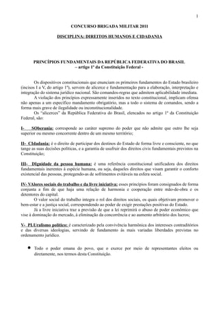 1

                             CONCURSO BRIGADA MILITAR 2011

                    DISCIPLINA: DIREITOS HUMANOS E CIDADANIA




       PRINCÍPIOS FUNDAMENTAIS DA REPÚBLICA FEDERATIVA DO BRASIL
                       – artigo 1º da Constituição Federal -


        Os dispositivos constitucionais que enunciam os primeiros fundamentos do Estado brasileiro
(incisos I a V, do artigo 1º), servem de alicerce e fundamentação para a elaboração, interpretação e
integração do sistema jurídico nacional. São comandos-regras que admitem aplicabilidade imediata.
        A violação dos princípios expressamente inseridos no texto constitucional, implicam ofensa
não apenas a um específico mandamento obrigatório, mas a todo o sistema de comandos, sendo a
forma mais grave de ilegalidade ou inconstitucionalidade.
        Os “alicerces” da República Federativa do Brasil, elencados no artigo 1º da Constituição
Federal, são:

I-    SOberania: corresponde ao caráter supremo do poder que não admite que outro lhe seja
superior ou mesmo concorrente dentro de um mesmo território;

II- CIdadania: é o direito de participar dos destinos do Estado de forma livre e consciente, no que
tange as suas decisões políticas, e a garantia de usufruir dos direitos civis fundamentais previstos na
Constituição;

III- DIgnidade da pessoa humana: é uma referência constitucional unificadora dos direitos
fundamentais inerentes à espécie humana, ou seja, daqueles direitos que visam garantir o conforto
existencial das pessoas, protegendo-as de sofrimentos evitáveis na esfera social.

IV- VAlores sociais do trabalho e da livre iniciativa: esses princípios foram consignados de forma
conjunta a fim de que haja uma relação de harmonia e cooperação entre mão-de-obra e os
detentores do capital.
        O valor social do trabalho integra o rol dos direitos sociais, os quais objetivam promover o
bem-estar e a justiça social, correspondendo ao poder de exigir prestações positivas do Estado.
        Já a livre iniciativa traz a previsão de que a lei reprimirá o abuso de poder econômico que
vise à dominação do mercado, à eliminação da concorrência e ao aumento arbitrário dos lucros;

V- PLUralismo político: é caracterizado pela convivência harmônica dos interesses contraditórios
e das diversas ideologias, servindo de fundamento às mais variadas liberdades previstas no
ordenamento jurídico.

   •   Todo o poder emana do povo, que o exerce por meio de representantes eleitos ou
       diretamente, nos termos desta Constituição.
 