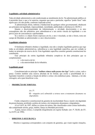 10


Legalidade e atividade administrativa

Toda atividade administrativa está condicionada ao atendimento da lei. Na administração pública só
é permitido fazer o que a lei autoriza, enquanto que para o particular, significa “poder fazer” tudo
aquilo que a lei não proíbe, conforme explicado acima.
        A administração direta, indireta e fundacional de qualquer esfera governamental, obedecerá
aos princípios da legalidade, impessoalidade, moralidade, publicidade e eficiência (L.I.M.P.E.)
        Quanto a discricionariedade da Administração, a atividade discricionária e os atos
conseqüentes não são arbitrários, pois subordinam-se a um estrito vínculo de legalidade e a um
prévio juízo de conveniência e oportunidade.
        Se o motivo e o objeto forem expressos em lei, o ato é vinculado, se não o forem, resta um
campo de liberdade ao administrador e o ato é discricionário.

Legalidade tributária

       O fenômeno tributário obedece a legalidade, mas não a simples legalidade genérica que rege
todas as atividades administrativas, subordina-se a uma legalidade específica, que em verdade se
traduz no princípio da reserva da lei. Esta legalidade específica constitui garantia constitucional do
contribuinte.
       Esse princípio da estrita legalidade tributária compõe-se de dois princípios que se
complementam:
           o o da reserva da lei;
           o o da anterioridade da lei tributária.

Legalidade penal

        Consubstanciada no princípio “nullum crimen nulla poena sine lege” (nulo o crime, nula a
pena). Contém também uma reserva absoluta de lei formal, que exclui a possibilidade de o
legislador transferir a outrem a função de definir o crime e de estabelecer pena. Ademais, a lei não
retroagirá, salvo para beneficiar o réu.


−   PROIBIÇÃO DE TORTURA


                          Art. 5º:
                          III - ninguém será submetido a tortura nem a tratamento desumano ou
                          degradante;

       Cuida o dispositivo constitucional da garantia da incolumidade física e moral e da dignidade
da pessoa humana, proibindo a prática de tortura e de tratamentos desumanos e degradantes.
       A Lei 9.455, de 1997, define os crimes de tortura. São classificados como crimes hediondos,
não comportando anistia, graça, indulto, fiança ou liberdade provisória.
       A pena, nesses crimes, é cumprida integralmente em regime fechado. (art. 5º, XLIII, da CF;
Lei 8.072, de 1990).


−   DIREITOS À SEGURANÇA

      Direitos à segurança correspondem a um conjunto de garantias, que visam regular situações,
 