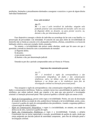 11

proibições, limitações e procedimentos destinados a assegurar o exercício e o gozo de algum direito
individual fundamental.


                                  Casa: asilo inviolável

                                   Art. 5º:
                                   XI - a casa é asilo inviolável do indivíduo, ninguém nela
                                   podendo penetrar sem consentimento do morador, salvo em caso
                                   de flagrante delito ou desastre, ou para prestar socorro, ou,
                                   durante o dia, por determinação judicial;

       Esse dispositivo consagra o direito do indivíduo ao aconchego do lar com a sua família, e a
preservação da privacidade e da intimidade. O conceito de casa para efeito de inviolabilidade de
domicílio não se limita ao conceito civil, alcançando escritórios, oficinas, consultórios e os locais de
habitação coletiva, como por exemplo, hotéis, pousadas.
       No entanto, a inviolabilidade não possui cunho absoluto, sendo que há casos em que é
permitida a entrada no domicílio sem o consentimento do morador:
       a) flagrante delito;
       b) desastre;
       c) par prestar socorro;
       d) durante o dia, por determinação judicial.

       Entende-se por dia o período compreendido entre as 6 horas às 18 horas.


                                          Segurança das comunicações pessoais

                                   Art. 5º:
                                   XII - é inviolável o sigilo da correspondência e das
                                   comunicações telegráficas, de dados e das comunicações
                                   telefônicas, salvo, no último caso, por ordem judicial, nas
                                   hipóteses e na forma que a lei estabelecer para fins de
                                   investigação criminal ou instrução processual penal;

        Visa assegurar o sigilo da correspondência e das comunicações telegráficas e telefônicas, de
dados e comunicações telefônicas. Todavia, o próprio inciso traz a possibilidade de quebra do sigilo
telefônico, por ordem judicial, desde que respeite a lei, para que seja possível a investigação
criminal e a instrução processual penal. Não é possível quebrar o referido sigilo em causas cíveis.

−   Sigilo de Correspondência: possui como regra a inviolabilidade. Porém, em caso de decretação
    de estado de defesa ou estado de sítio, poderá haver limitação a tal inviolabilidade, assim, como,
    é possível a quebra de sigilo de correspondência dos presidiários, visando a segurança pública e
    a preservação da ordem jurídica.
−   Sigilo de Comunicações Telegráficas: a regra é a inviolabilidade, no entanto, em estado de
    defesa ou de sítio, é possível a quebra do sigilo.
−   Sigilo das Comunicações Telefônicas: a regra é a inviolabilidade. Contudo, a própria
    Constituição traz no inciso supracitado a exceção: possibilidade de quebra do sigilo, desde que
    esteja amparado por decisão judicial de autoridade competente, para fins de instrução penal e
    investigação criminal.
 