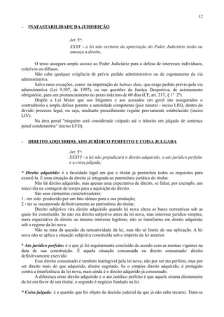 12

−   INAFASTABILIDADE DA JURISDIÇÃO

                          Art. 5º:
                          XXXV - a lei não excluirá da apreciação do Poder Judiciário lesão ou
                          ameaça a direito;

       O texto assegura amplo acesso ao Poder Judiciário para a defesa de interesses individuais,
coletivos ou difusos.
       Não cabe qualquer exigência de prévio pedido administrativo ou de esgotamento da via
administrativa.
       Salvo raras exceções, como: na impetração de habeas data, que exige pedido prévio pela via
administrativa (Lei 9.507, de 1997), ou nas questões da Justiça Desportiva, de acionamento
obrigatório, para um pronunciamento no prazo máximo de 60 dias (CF, art. 217, § 1º 2º).
       Dispõe a Lei Maior que aos litigantes e aos acusados em geral são assegurados o
contraditório e ampla defesa perante a autoridade competente (juiz natural - inciso LIII), dentro do
devido processo legal, ou seja, mediante procedimento regular previamente estabelecido (inciso
LIV).
       Na área penal "ninguém será considerado culpado até o trânsito em julgado de sentença
penal condenatória" (inciso LVII).


−   DIREITO ADQUIRIDO, ATO JURÍDICO PERFEITO E COISA JULGADA

                          Art. 5º:
                          XXXVI - a lei não prejudicará o direito adquirido, o ato jurídico perfeito
                          e a coisa julgada;

* Direito adquirido: é a faculdade legal em que o titular já preencheu todos os requisitos para
exercê-la. É uma situação de direito já integrada ao patrimônio jurídico do titular.
         Não há direito adquirido, mas apenas uma expectativa de direito, se faltar, por exemplo, um
único dia na contagem de tempo para a aquisição do direito.
         São seus elementos caracterizadores:
1 - ter sido produzido por um fato idôneo para a sua produção;
2 - ter se incorporado definitivamente ao patrimônio do titular;
         Direito subjetivo vira direito adquirido quando lei nova altera as bases normativas sob as
quais foi constituído. Se não era direito subjetivo antes da lei nova, mas interesse jurídico simples,
mera expectativa de direito ou mesmo interesse legítimo, não se transforma em direito adquirido
sob o regime da lei nova.
         Não se trata da questão da retroatividade da lei, mas tão só limite de sua aplicação. A lei
nova não se aplica a situação subjetiva constituída sob o império da lei anterior.

* Ato jurídico perfeito: é o que já foi regularmente concluído de acordo com as normas vigentes na
data de sua constituição. É aquela situação consumada ou direito consumado: direito
definitivamente exercido.
        Esse direito consumado é também inatingível pela lei nova, não por ser ato perfeito, mas por
ser direito mais do que adquirido, direito esgotado. Se o simples direito adquirido, é protegido
contra a interferência da lei nova, mais ainda é o direito adquirido já consumado.
        A diferença entre direito adquirido e o ato jurídico perfeito é que aquele emana diretamente
da lei em favor de um titular, o segundo é negócio fundado na lei.

* Coisa julgada: é a questão que foi objeto de decisão judicial de que já não cabe recurso. Trata-se
 