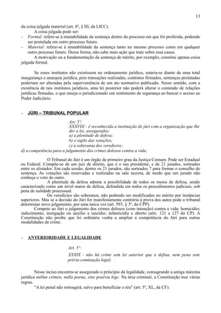 13

da coisa julgada material (art. 6º, § III, da LICC).
        A coisa julgada pode ser:
− Formal: refere-se à imutabilidade da sentença dentro do processo em que foi proferida, podendo
    ser postulada em outro processo futuro.
− Material: refere-se à imutabilidade da sentença tanto no mesmo processo como em qualquer
    outro processo futuro. Dessa forma, não cabe mais ação que trate sobre essa causa.
        A motivação ou a fundamentação da sentença de mérito, por exemplo, constitui apenas coisa
julgada formal.

        Se esses institutos não existissem no ordenamento jurídico, estaria-se diante de uma total
insegurança e anarquia jurídica, pois transações realizadas, contratos firmados, sentenças prolatadas
poderiam ser alteradas pela superveniência de um ato normativo publicado. Nesse sentido, com a
existência de tais institutos jurídicos, uma lei posterior não poderá alterar o conteúdo de relações
jurídicas firmadas, o que enseja o jurisdicionado um sentimento de segurança ao buscar o acesso ao
Poder Judiciário.


−   JÚRI – TRIBUNAL POPULAR

                          Art. 5º:
                          XXXVIII - é reconhecida a instituição do júri com a organização que lhe
                          der a lei, assegurados:
                          a) a plenitude de defesa;
                          b) o sigilo das votações;
                          c) a soberania dos veredictos;
d) a competência para o julgamento dos crimes dolosos contra a vida;

                O Tribunal do Júri é um órgão de primeiro grau da Justiça Comum. Pode ser Estadual
ou Federal. Compõe-se de um juiz de direito, que é o seu presidente, e de 21 jurados, sorteados
entre os alistados. Em cada sessão, dentre os 21 jurados, são sorteados 7 para formar o conselho de
sentença. As votações são reservadas e realizadas na sala secreta, de modo que um jurado não
conheça o voto do outro.
                A plenitude da defesa admite a possibilidade de todos os meios de defesa, sendo
caracterizado como um nível maior de defesa, defendida em todos os procedimentos judiciais, sob
pena de nulidade processual.
                Os veredictos são soberanos, não podendo ser modificados no mérito por instâncias
superiores. Mas se a decisão do Júri for manifestamente contrária à prova dos autos pode o tribunal
determinar novo julgamento, por uma única vez (art. 593, § 3º, do CPP).
       Compete ao Júri o julgamento dos crimes dolosos (com intenção) contra a vida: homicídio;
induzimento, instigação ou auxílio a suicídio; infanticídio e aborto (arts. 121 a 127 do CP). A
Constituição não proíbe que lei ordinária venha a ampliar a competência do Júri para outras
modalidades de crime.


−   ANTERIORIDADE E LEGALIDADE

                          Art. 5º:
                          XXXIX - não há crime sem lei anterior que o defina, nem pena sem
                          prévia cominação legal;

        Nesse inciso encontra-se assegurado o princípio da legalidade, consagrando a antiga máxima
jurídica nullun crimen, nulla poena, sine praévia lege. Na área criminal, a Constituição traz várias
regras.
        "A lei penal não retroagirá, salvo para beneficiar o réu" (art. 5º, XL, da CF).
 