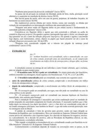 14

        "Nenhuma pena passará da pessoa do condenado" (inciso XLV).
        As penas são de privação ou restrição da liberdade, perda de bens, multa, prestação social
alternativa e suspensão ou interdição de direitos (inciso XLVI).
        Não haverá penas de morte, salvo em caso de guerra, perpétuas, de trabalhos forçados, de
banimento ou cruéis (inciso XLVII).
        São inadmissíveis provas obtidas por meios ilícitos, como, por exemplo, as obtidas por
violação de correspondência ou interceptação telefônica não autorizada (inciso LVI).
        "Ninguém será preso senão em flagrante delito ou por ordem escrita e fundamentada de
autoridade judiciária competente" (inciso LXI).
        Considera-se em flagrante delito o agente que está cometendo a infração ou acaba de
cometê-la (flagrante próprio). Ou quando o agente é perseguido logo após o ilícito, em situação que
faça presumir ser ele o autor da infração (flagrante impróprio). Ou quando o agente é encontrado
logo depois, com instrumentos, armas, objetos ou papéis que façam presumir ser ele o autor da
infração (flagrante presumido) (art. 302 do CPP).
        "Ninguém será considerado culpado até o trânsito em julgado de sentença penal
condenatória" (inciso LVII).

−   EXTRADIÇÃO
                          Art. 5º:
                          LI - nenhum brasileiro será extraditado, salvo o naturalizado, em caso
                          de crime comum, praticado antes da naturalização, ou de comprovado
                          envolvimento em tráfico ilícito de entorpecentes e drogas afins, na forma
                          da lei;

       A extradição consiste na entrega de um indivíduo a outro Estado soberano, que o reclama,
para ser julgado ou para cumprir pena.
       I - O brasileiro nato NUNCA pode ser extraditado. Os crimes praticados por brasileiros,
embora cometidos no estrangeiro, ficam sujeitos à lei brasileira (art. 7º, II, "b", e § 2º, do CPP).
       II - O brasileiro naturalizado pode ser extraditado, mas somente nos seguintes casos:
•   antes da naturalização: prática de crime comum, comprovado o envolvimento em tráfico
    ilícito de entorpecentes e drogas;
•   depois da naturalização: comprovado o envolvimento em tráfico ilícito de entorpecentes e
    drogas.
        III - O estrangeiro pode ser extraditado, em regra, mas não pode ser extraditado no caso de
crime político ou de opinião;
        IV - O português equiparado pode ser extraditado nas mesmas hipóteses do brasileiro
naturalizado, mas somente para Portugal.
        Para a extradição do estrangeiro é necessário que exista condenação penal ou mandado de
prisão emanados de autoridade competente do Estado solicitante. É necessário também que o fato
tenha dupla incriminação (ou dupla tipicidade) - isto é, o fato deve ser considerado crime não só
no Estado estrangeiro solicitante, mas também no Brasil - e que não tenha ocorrido prescrição, nem
no estrangeiro nem no Brasil.
        O pedido de extradição é feito de governo para governo, sendo em regra dirigido ao
Presidente da República, por via diplomática. Deve ser remetido ao Supremo Tribunal Federal para
exame prévio do cabimento e dos requisitos legais. Se a decisão do Supremo for negativa, encerra-
se o procedimento. Se a decisão for positiva, cabe ao Presidente da República efetivar, ou não,
discricionariamente, a extradição solicitada.
        "Não impede a extradição a circunstância de ser o extraditando casado com brasileira ou ter
filho brasileiro" (Súmula 421 do Supremo Tribunal Federal).
        Costumeiramente a extradição depende de tratados ou convenções entre os países, ou de
 