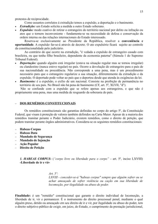 15

protestos de reciprocidade.
        Como assuntos correlatos à extradição temos a expulsão, a deportação e o banimento.
•   Extradição: um Estado solicita a medida a outro Estado soberano.
•   Expulsão: modo coativo de retirar o estrangeiro do território nacional por delito ou infração ou
    atos que o tornem inconveniente - fundamenta-se na necessidade de defesa e conservação da
    ordem interna ou das relações internacionais do Estado interessado.
        Reserva-se exclusivamente ao Presidente da República, resolver a conveniência e
oportunidade. A expulsão far-se-á através de decreto. O ato expulsório ficará sujeito ao controle
da constitucionalidade pelo judiciário.
        Ao contrário do que ocorre na extradição, "é vedada a expulsão de estrangeiro casado com
brasileira, ou que tenha filho brasileiro, dependente da economia paterna" (Súmula 1 do Supremo
Tribunal Federal).
•   Deportação: quando alguém está irregular (estava na situação regular mas se tornou irregular)
    ou clandestino (nunca esteve regular) no país. Ocorre a devolução do estrangeiro para o país de
    sua nacionalidade ou procedência. Não corresponde a uma pena, mas é um procedimento
    necessário para que o estrangeiro regularize a sua situação, diferentemente da extradição e da
    expulsão. O deportado pode voltar ao país que o deportou desde que atenda às exigências da lei.
•   Banimento: é a expulsão, o exílio de um nacional. Consiste na proibição de permanência no
    território de seu país. No Brasil não há pena de banimento (CF, art. 5º, XLVII, "d").
     Não se confunde com a expulsão que se refere apenas aos estrangeiros, e que não é
propriamente uma pena, mas uma medida de resguardo da soberania do país.


−   DOS REMÉDIOS CONSTITUCIONAIS

       Os remédios constitucionais são garantias definidas no corpo do artigo 5º, da Constituição
Federal, que visam à proteção de valores também definidos na Carta Maior. Apesar de a maioria dos
remédios tramitar perante o Poder Judiciário, existem remédios, como o direito de petição, que
podem tramitar perante órgãos administrativos. Considera-se os seguintes remédios constitucionais:

−   Habeas Corpus
−   Habeas Data
−   Mandado de Segurança
−   Mandado de Injunção
−   Ação Popular
−   Direito de Petição


    1. HABEAS CORPUS: (“corpo livre ou liberdade para o corpo” - art. 5º, inciso LXVIII)
    -Liberdade de ir e vir-


                          Art. 5º:
                          LXVIII - conceder-se-á "habeas corpus" sempre que alguém sofrer ou se
                          achar ameaçado de sofrer violência ou cação em sua liberdade de
                          locomoção, por ilegalidade ou abuso de poder.


Finalidade: é um "remédio" constitucional que garante o direito individual de locomoção, a
liberdade de ir, vir e permanecer. É o instrumento do direito processual penal, mediante o qual
alguém preso, detido ou ameaçado em seu direito de ir e vir, por ilegalidade ou abuso do poder, tem
o direito subjetivo público de exigir, em juízo, do Estado, o cumprimento da prestação jurisdicional,
 