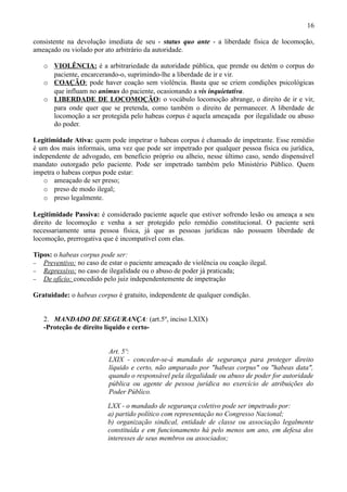 16

consistente na devolução imediata de seu - status quo ante - a liberdade física de locomoção,
ameaçado ou violado por ato arbitrário da autoridade.

   o VIOLÊNCIA: é a arbitrariedade da autoridade pública, que prende ou detém o corpus do
     paciente, encarcerando-o, suprimindo-lhe a liberdade de ir e vir.
   o COAÇÃO: pode haver coação sem violência. Basta que se criem condições psicológicas
     que influam no animus do paciente, ocasionando a vis inquietativa.
   o LIBERDADE DE LOCOMOÇÃO: o vocábulo locomoção abrange, o direito de ir e vir,
     para onde quer que se pretenda, como também o direito de permanecer. A liberdade de
     locomoção a ser protegida pelo habeas corpus é aquela ameaçada por ilegalidade ou abuso
     do poder.

Legitimidade Ativa: quem pode impetrar o habeas corpus é chamado de impetrante. Esse remédio
é um dos mais informais, uma vez que pode ser impetrado por qualquer pessoa física ou jurídica,
independente de advogado, em benefício próprio ou alheio, nesse último caso, sendo dispensável
mandato outorgado pelo paciente. Pode ser impetrado também pelo Ministério Público. Quem
impetra o habeas corpus pode estar:
    o ameaçado de ser preso;
    o preso de modo ilegal;
    o preso legalmente.

Legitimidade Passiva: é considerado paciente aquele que estiver sofrendo lesão ou ameaça a seu
direito de locomoção e venha a ser protegido pelo remédio constitucional. O paciente será
necessariamente uma pessoa física, já que as pessoas jurídicas não possuem liberdade de
locomoção, prerrogativa que é incompatível com elas.

Tipos: o habeas corpus pode ser:
− Preventivo: no caso de estar o paciente ameaçado de violência ou coação ilegal.
− Repressivo: no caso de ilegalidade ou o abuso de poder já praticada;
− De ofício: concedido pelo juiz independentemente de impetração


Gratuidade: o habeas corpus é gratuito, independente de qualquer condição.


   2. MANDADO DE SEGURANÇA: (art.5º, inciso LXIX)
   -Proteção de direito líquido e certo-


                          Art. 5º:
                          LXIX - conceder-se-á mandado de segurança para proteger direito
                          líquido e certo, não amparado por "habeas corpus" ou "habeas data",
                          quando o responsável pela ilegalidade ou abuso de poder for autoridade
                          pública ou agente de pessoa jurídica no exercício de atribuições do
                          Poder Público.

                         LXX - o mandado de segurança coletivo pode ser impetrado por:
                         a) partido político com representação no Congresso Nacional;
                         b) organização sindical, entidade de classe ou associação legalmente
                         constituída e em funcionamento há pelo menos um ano, em defesa dos
                         interesses de seus membros ou associados;
 