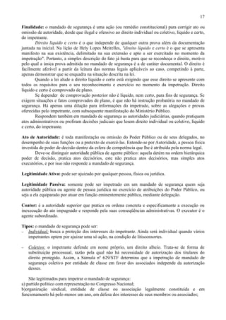 17

Finalidade: o mandado de segurança é uma ação (ou remédio constitucional) para corrigir ato ou
omissão de autoridade, desde que ilegal e ofensivo ao direito individual ou coletivo, líquido e certo,
do impetrante.
        Direito liquido e certo é o que independe de qualquer outra prova além da documentação
juntada na inicial. Na lição de Hely Lopes Meirelles, "direito líquido e certo é o que se apresenta
manifesto na sua existência, delimitado na sua extensão e apto a ser exercitado no momento da
impetração". Portanto, a simples descrição do fato já basta para que se reconheça o direito, motivo
pelo qual a única prova admitida no mandado de segurança é a de caráter documental. O direito é
facilmente aferível a partir da leitura das normas legais aplicáveis ao caso, competindo à parte,
apenas demonstrar que se enquadra na situação descrita na lei.
        Quando a lei alude a direito líquido e certo está exigindo que esse direito se apresente com
todos os requisitos para o seu reconhecimento e exercício no momento da impetração. Direito
líquido e certo é comprovado de plano.
        Se depender de comprovação posterior não é líquido, nem certo, para fins de segurança. Se
exigem situações e fatos comprovados de plano, é que não há instrução probatória no mandado de
segurança. Há apenas uma dilação para informações do impetrado, sobre as alegações e provas
oferecidas pelo impetrante, com subsequente manifestação do Ministério Público.
        Respondem também em mandado de segurança as autoridades judiciárias, quando pratiquem
atos administrativos ou profiram decisões judiciais que lesem direito individual ou coletivo, líquido
e certo, do impetrante.

Ato de Autoridade: é toda manifestação ou omissão do Poder Público ou de seus delegados, no
desempenho de suas funções ou a pretexto de exercê-las. Entende-se por Autoridade, a pessoa física
investida de poder de decisão dentro da esfera de competência que lhe é atribuída pela norma legal.
        Deve-se distinguir autoridade pública de agente público: aquela detém na ordem hierárquica
poder de decisão, pratica atos decisórios, este não pratica atos decisórios, mas simples atos
executórios, e por isso não responde a mandado de segurança.

Legitimidade Ativa: pode ser ajuizado por qualquer pessoa, física ou jurídica.

Legitimidade Passiva: somente pode ser impetrado em um mandado de segurança quem seja
autoridade pública ou agente de pessoa jurídica no exercício de atribuições do Poder Público, ou
seja a ela equiparado por atuar em função eminentemente pública, mediante delegação.

Coator: é a autoridade superior que pratica ou ordena concreta e especificamente a execução ou
inexecução do ato impugnado e responde pela suas conseqüências administrativas. O executor é o
agente subordinado.

Tipos: o mandado de segurança pode ser:
− Individual: busca a proteção dos interesses do impetrante. Ainda será individual quando vários
   impetrantes optem por ajuizar uma só ação, na condição de litisconsortes.

−   Coletivo: o impetrante defende em nome próprio, um direito alheio. Trata-se de forma de
    substituição processual, razão pela qual não há necessidade de autorização dos titulares do
    direito protegido. Assim, a Súmula nº 629/STF determina que a impetração de mandado de
    segurança coletivo por entidade de classe em favor dos associados independe da autorização
    desses.

    São legitimados para impetrar o mandado de segurança:
a) partido político com representação no Congresso Nacional;
b)organização sindical, entidade de classe ou associação legalmente constituída e em
funcionamento há pelo menos um ano, em defesa dos interesses de seus membros ou associados;
 