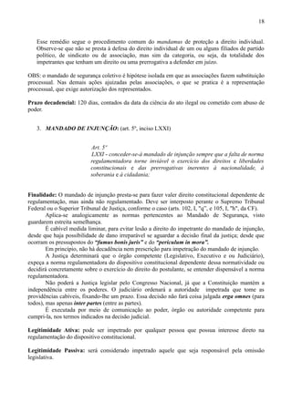 18


   Esse remédio segue o procedimento comum do mandamus de proteção a direito individual.
   Observe-se que não se presta à defesa do direito individual de um ou alguns filiados de partido
   político, de sindicato ou de associação, mas sim da categoria, ou seja, da totalidade dos
   impetrantes que tenham um direito ou uma prerrogativa a defender em juízo.

OBS: o mandado de segurança coletivo é hipótese isolada em que as associações fazem substituição
processual. Nas demais ações ajuizadas pelas associações, o que se pratica é a representação
processual, que exige autorização dos representados.

Prazo decadencial: 120 dias, contados da data da ciência do ato ilegal ou cometido com abuso de
poder.


   3. MANDADO DE INJUNÇÃO: (art. 5º, inciso LXXI)


                           Art. 5º
                           LXXI - conceder-se-á mandado de injunção sempre que a falta de norma
                           regulamentadora torne inviável o exercício dos direitos e liberdades
                           constitucionais e das prerrogativas inerentes à nacionalidade, à
                           soberania e à cidadania;


Finalidade: O mandado de injunção presta-se para fazer valer direito constitucional dependente de
regulamentação, mas ainda não regulamentado. Deve ser interposto perante o Supremo Tribunal
Federal ou o Superior Tribunal de Justiça, conforme o caso (arts. 102, I, "q”, e 105, I, ''h", da CF).
        Aplica-se analogicamente as normas pertencentes ao Mandado de Segurança, visto
guardarem estreita semelhança.
        É cabível medida liminar, para evitar lesão a direito do impetrante do mandado de injunção,
desde que haja possibilidade de dano irreparável se aguardar a decisão final da justiça; desde que
ocorram os pressupostos do “fumus bonis juris” e do “periculum in mora”.
        Em princípio, não há decadência nem prescrição para impetração do mandado de injunção.
        A Justiça determinará que o órgão competente (Legislativo, Executivo e ou Judiciário),
expeça a norma regulamentadora do dispositivo constitucional dependente dessa normatividade ou
decidirá concretamente sobre o exercício do direito do postulante, se entender dispensável a norma
regulamentadora.
        Não poderá a Justiça legislar pelo Congresso Nacional, já que a Constituição mantém a
independência entre os poderes. O judiciário ordenará a autoridade impetrada que tome as
providências cabíveis, fixando-lhe um prazo. Essa decisão não fará coisa julgada erga omnes (para
todos), mas apenas inter partes (entre as partes).
        É executada por meio de comunicação ao poder, órgão ou autoridade competente para
cumpri-la, nos termos indicados na decisão judicial.

Legitimidade Ativa: pode ser impetrado por qualquer pessoa que possua interesse direto na
regulamentação do dispositivo constitucional.

Legitimidade Passiva: será considerado impetrado aquele que seja responsável pela omissão
legislativa.
 