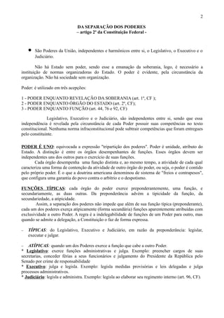 2

                              DA SEPARAÇÃO DOS PODERES
                              – artigo 2º da Constituição Federal -



    •   São Poderes da União, independentes e harmônicos entre si, o Legislativo, o Executivo e o
        Judiciário.

        Não há Estado sem poder, sendo esse a emanação da soberania, logo, é necessário a
instituição de normas organizadoras do Estado. O poder é evidente, pela circunstância da
organização. Não há sociedade sem organização.

Poder: é utilizado em três acepções:

1 - PODER ENQUANTO REVELAÇÃO DA SOBERANIA (art. 1º, CF );
2 - PODER ENQUANTO ÓRGÃO DO ESTADO (art. 2º, CF);
3 - PODER ENQUANTO FUNÇÃO (art. 44, 76 e 92, CF)

              Legislativo, Executivo e o Judiciário, são independentes entre si, sendo que essa
independência é revelada pela circunstância de cada Poder possuir suas competências no texto
constitucional. Nenhuma norma infraconstitucional pode subtrair competências que foram entregues
pelo constituinte.

PODER É UNO: equivocada a expressão "tripartição dos poderes". Poder é unidade, atributo do
Estado. A distinção é entre os órgãos desempenhantes de funções. Esses órgãos devem ser
independentes uns dos outros para o exercício de suas funções.
       Cada órgão desempenha uma função distinta e, ao mesmo tempo, a atividade de cada qual
caracteriza uma forma de contenção da atividade de outro órgão do poder, ou seja, o poder é contido
pelo próprio poder. É o que a doutrina americana denominou de sistema de "freios e contrapesos",
que configura uma garantia do povo contra o arbítrio e o despotismo.

FUNÇÕES TÍPICAS: cada órgão do poder exerce preponderantemente, uma função, e
secundariamente, as duas outras. Da preponderância advém a tipicidade da função, da
secundariedade, a atipicidade.
        Assim, a separação dos poderes não impede que além de sua função típica (preponderante),
cada um dos poderes exerça atipicamente (forma secundária) funções aparentemente atribuídas com
exclusividade a outro Poder. A regra é a indelegabilidade de funções de um Poder para outro, mas
quando se admite a delegação, a Constituição o faz de forma expressa.

−   TÍPICAS: do Legislativo, Executivo e Judiciário, em razão da preponderância: legislar,
    executar e julgar.

−   ATÍPICAS: quando um dos Poderes exerce a função que cabe a outro Poder.
* Legislativo: exerce funções administrativas e julga. Exemplo: preencher cargos de suas
secretarias, conceder férias a seus funcionários e julgamento do Presidente da República pelo
Senado por crime de responsabilidade
* Executivo: julga e legisla. Exemplo: legisla medidas provisórias e leis delegadas e julga
processos administrativos.
* Judiciário: legisla e administra. Exemplo: legisla ao elaborar seu regimento interno (art. 96, CF).
 