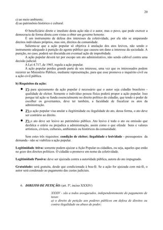 20

c) ao meio ambiente;
d) ao patrimônio histórico e cultural.

        O beneficiário direto e imediato desta ação não é o autor, mas o povo, que pode exercer a
democracia de forma direta com vistas a obter um governo honesto.
        É um instrumento de defesa dos interesses da coletividade, por ela não se amparando
direitos individuais próprios, mas sim, direitos da comunidade.
        Salienta-se que a ação popular só objetiva à anulação dos atos lesivos, não sendo o
instrumento adequado à punição do agente público que causou um dano a interesse da sociedade. A
punição, no caso, poderá ser discutida em eventual ação de improbidade.
        A ação popular deverá ter por escopo um ato administrativo, não sendo cabível contra uma
decisão judicial.
        A Lei 4.717, de 1965, regula a ação popular.
        A ação popular perdeu grande parte de seu interesse, uma vez que os interessados podem
recorrer ao Ministério Público, mediante representação, para que esse promova o inquérito civil ou
a ação civil pública.

b) Requisitos da ação:
   •   1º) para ajuizamento da ação popular é necessário que o autor seja cidadão brasileiro -
       qualidade de eleitor. Somente o indivíduo pessoa física poderá propor a ação popular. Isso
       porque tal ação se funda essencialmente no direito político do cidadão, que tendo o poder de
       escolher os governantes, deve ter também, a faculdade de fiscalizar os atos da
       administração.
   •   2º) a ação popular visa anular a ilegitimidade ou ilegalidade do ato, dessa forma, o ato deve
       ser contrário ao direito.
   •   3º) o ato deve ser lesivo ao patrimônio público. Ato lesivo é todo o ato ou omissão que
       desfalca o erário ou prejudica a administração, assim como o que ofende bens e valores
       artísticos, cívicos, culturais, ambientais ou históricos da comunidade.

      Sem estes três requisitos: condição de eleitor; ilegalidade e lesividade - pressupostos da
demanda - não se viabiliza a ação popular.

Legitimidade Ativa: somente podem ajuizar a Ação Popular os cidadãos, ou seja, aqueles que estão
no gozo dos direitos políticos. O cidadão a promove em nome da coletividade.

Legitimidade Passiva: deve ser ajuizada contra a autoridade pública, autora do ato impugnado.

Gratuidade: será gratuita, desde que condicionada à boa-fé. Se a ação for ajuizada com má-fé, o
autor será condenado ao pagamento das custas judiciais.



   6. DIREITO DE PETIÇÃO: (art. 5º, inciso XXXIV)

                            XXXIV - são a todos assegurados, independentemente do pagamento de
                            taxas:
                            a) o direito de petição aos poderes públicos em defesa de direitos ou
                            contra ilegalidade ou abuso de poder;
 