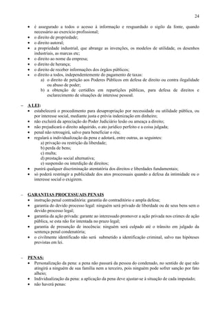 24

    •   é assegurado a todos o acesso à informação e resguardado o sigilo da fonte, quando
        necessário ao exercício profissional;
    •   o direito de propriedade;
    •   o direito autoral;
    •   a propriedade industrial, que abrange as invenções, os modelos de utilidade, os desenhos
        industriais, as marcas etc;
    •   o direito ao nome da empresa;
    •   o direito de herança;
    •   o direito de receber informações dos órgãos públicos;
    •   o direito a todos, independentemente do pagamento de taxas:
            a) o direito de petição aos Poderes Públicos em defesa de direito ou contra ilegalidade
                ou abuso de poder;
            b) a obtenção de certidões em repartições públicas, para defesa de direitos e
                esclarecimento de situações de interesse pessoal.

−   A LEI:
    • estabelecerá o procedimento para desapropriação por necessidade ou utilidade pública, ou
       por interesse social, mediante justa e prévia indenização em dinheiro;
    • não excluirá da apreciação do Poder Judiciário lesão ou ameaça a direito;
    • não prejudicará o direito adquirido, o ato jurídico perfeito e a coisa julgada;
    • penal não retroagirá, salvo para beneficiar o réu;
    • regulará a individualização da pena e adotará, entre outras, as seguintes:
           a) privação ou restrição da liberdade;
           b) perda de bens;
           c) multa;
           d) prestação social alternativa;
           e) suspensão ou interdição de direitos;
    • punirá qualquer discriminação atentatória dos direitos e liberdades fundamentais;
    • só poderá restringir a publicidade dos atos processuais quando a defesa da intimidade ou o
       interesse social o exigirem.


−   GARANTIAS PROCESSUAIS PENAIS
    • instrução penal contraditória: garantia do contraditório e ampla defesa;
    • garantia do devido processo legal: ninguém será privado de liberdade ou de seus bens sem o
      devido processo legal;
    • garantia da ação privada: garante ao interessado promover a ação privada nos crimes de ação
      pública, se esta não for intentada no prazo legal;
    • garantia de presunção de inocência: ninguém será culpado até o trânsito em julgado da
      sentença penal condenatória;
    • o civilmente identificado não será submetido a identificação criminal, salvo nas hipóteses
      previstas em lei.


−   PENAS:
    • Personalização da pena: a pena não passará da pessoa do condenado, no sentido de que não
      atingirá a ninguém de sua família nem a terceiro, pois ninguém pode sofrer sanção por fato
      alheio;
    • Individualização da pena: a aplicação da pena deve ajustar-se à situação de cada imputado;
    • não haverá penas:
 