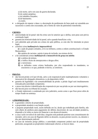 25

           a) de morte, salvo em caso de guerra declarada;
           b) de caráter perpétuo;
           c) de trabalhos forçados;
           d) de banimento;
            e) cruéis.
    •   a obrigação de reparar o dano e a decretação do perdimento de bens pode ser estendida aos
        sucessores e contra eles executadas, até o limite do valor do patrimônio transferido;


−   CRIMES:
    • anterioridade da lei penal: não há crime sem lei anterior que o defina, nem pena sem prévia
      cominação legal;
    • garantia da irretroatividade da lei penal, salvo quando beneficiar o réu;
    • será admitida ação privada nos crimes de ação pública, se esta não for intentada no prazo
      legal;
    • constitui crime inafiançável e imprescritível:
          a) a ação de grupos armados, civis ou militares, contra a ordem constitucional e o Estado
      Democrático;
          b) a prática do racismo, sujeito à pena de reclusão, nos termos da lei.
    • a lei considerará crimes inafiançáveis e insuscetíveis de graça ou anistia:
          α) a prática da tortura;
          β) o tráfico ilícito de entorpecentes e drogas afins;
          χ) o terrorismo;
          δ) os definidos como crimes hediondos, por eles respondendo os mandantes, os
              executores e os que, podendo evitá-los, se omitirem.


−   PRISÃO:
    • não haverá prisão civil por dívida, salvo a do responsável pelo inadimplemento voluntário e
      inescusável de obrigação alimentícia e a do depositário infiel;
    • garantia da legalidade e da comunicabilidade da prisão: a prisão ilegal será imediatamente
      relaxada pela autoridade competente;
    • o preso tem direito à identificação dos responsáveis por sua prisão ou por seu interrogatório;
    • não haverá juízo ou tribunal de exceção;
    • o Estado indenizará o condenado por erro judiciário, assim como o que ficar preso além do
      tempo fixado na sentença.


− A PROPRIEDADE:
  • é garantido o direito de propriedade;
  • a propriedade atenderá a sua função social;
  • a pequena propriedade rural, assim definida em lei, desde que trabalhada pela família, não
     será objeto de penhora para pagamento de débitos decorrentes de sua atividade produtiva,
     dispondo a lei sobre os meios de financiar o seu desenvolvimento;
  • a casa é asilo inviolável do indivíduo, ninguém nela podendo penetrar sem consentimento do
     morador, salvo em caso de flagrante delito ou desastre, ou para prestar socorro, ou, durante o
     dia, por determinação judicial;
  • no caso de iminente perigo público, a autoridade competente poderá usar de propriedade
     particular, assegurada ao proprietário indenização ulterior, se houver dano.
 
