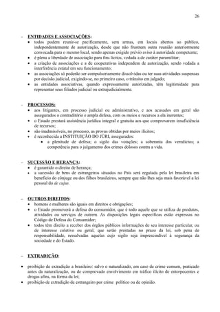 26



−   ENTIDADES E ASSOCIAÇÕES:
    • todos podem reunir-se pacificamente, sem armas, em locais abertos ao público,
      independentemente de autorização, desde que não frustrem outra reunião anteriormente
      convocada para o mesmo local, sendo apenas exigido prévio aviso à autoridade competente;
    • é plena a liberdade de associação para fins lícitos, vedada a de caráter paramilitar;
    • a criação de associações e a de cooperativas independem de autorização, sendo vedada a
      interferência estatal em seu funcionamento;
    • as associações só poderão ser compulsoriamente dissolvidas ou ter suas atividades suspensas
      por decisão judicial, exigindo-se, no primeiro caso, o trânsito em julgado;
    • as entidades associativas, quando expressamente autorizadas, têm legitimidade para
      representar seus filiados judicial ou extrajudicialmente.


−   PROCESSOS:
    • aos litigantes, em processo judicial ou administrativo, e aos acusados em geral são
      assegurados o contraditório e ampla defesa, com os meios e recursos a ela inerentes;
    • o Estado prestará assistência jurídica integral e gratuita aos que comprovarem insuficiência
      de recursos;
    • são inadmissíveis, no processo, as provas obtidas por meios ilícitos;
    • é reconhecida a INSTITUIÇÃO DO JÚRI, assegurados:
          • a plenitude de defesa; o sigilo das votações; a soberania dos veredictos; a
              competência para o julgamento dos crimes dolosos contra a vida.


−   SUCESSÃO E HERANÇA:
    • é garantido o direito de herança;
    • a sucessão de bens de estrangeiros situados no País será regulada pela lei brasileira em
      benefício do cônjuge ou dos filhos brasileiros, sempre que não lhes seja mais favorável a lei
      pessoal do de cujus.


−   OUTROS DIREITOS:
    • homens e mulheres são iguais em direitos e obrigações;
    • o Estado promoverá a defesa do consumidor, que é todo aquele que se utiliza de produtos,
      atividades ou serviços de outrem. As disposições legais específicas estão expressas no
      Código de Defesa do Consumidor;
    • todos têm direito a receber dos órgãos públicos informações de seu interesse particular, ou
      de interesse coletivo ou geral, que serão prestadas no prazo da lei, sob pena de
      responsabilidade, ressalvadas aquelas cujo sigilo seja imprescindível à segurança da
      sociedade e do Estado.


−   EXTRADIÇÃO:

•   proibição de extradição a brasileiro: salvo o naturalizado, em caso de crime comum, praticado
    antes da naturalização, ou de comprovado envolvimento em tráfico ilícito de entorpecentes e
    drogas afins, na forma da lei;
•   proibição de extradição de estrangeiro por crime político ou de opinião.
 
