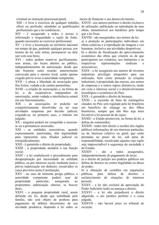 28

 criminal ou instrução processual penal;           meios de financiar o seu desenvolvimento;
 XIII - é livre o exercício de qualquer trabalho, XXVII - aos autores pertence o direito exclusivo
 ofício ou profissão, atendidas as qualificações de utilização, publicação ou reprodução de suas
 profissionais que a lei estabelecer;               obras, transmissível aos herdeiros pelo tempo
XIV - é assegurado a todos o acesso à que a lei fixar;
informação e resguardado o sigilo da fonte, XXVIII - são assegurados, nos termos da lei:
quando necessário ao exercício profissional;        a) a proteção às participações individuais em
XV - é livre a locomoção no território nacional obras coletivas e à reprodução da imagem e voz
em tempo de paz, podendo qualquer pessoa, nos humanas, inclusive nas atividades desportivas;
termos da lei, nele entrar, permanecer ou dele b) o direito de fiscalização do aproveitamento
sair com seus bens;                                 econômico das obras que criarem ou de que
XVI - todos podem reunir-se pacificamente, participarem aos criadores, aos intérpretes e às
sem armas, em locais abertos ao público, respectivas               representações      sindicais    e
independentemente de autorização, desde que associativas;
não frustrem outra reunião anteriormente XXIX - a lei assegurará aos autores de inventos
convocada para o mesmo local, sendo apenas industriais privilégio temporário para sua
exigido prévio aviso à autoridade competente;       utilização, bem como proteção às criações
XVII - é plena a liberdade de associação para industriais, à propriedade das marcas, aos nomes
fins lícitos, vedada a de caráter paramilitar;      de empresas e a outros signos distintivos, tendo
XVIII - a criação de associações e, na forma da em vista o interesse social e o desenvolvimento
lei, a de cooperativas independem de tecnológico e econômico do País;
autorização, sendo vedada a interferência estatal XXX - é garantido o direito de herança;
em seu funcionamento;                               XXXI - a sucessão de bens de estrangeiros
XIX - as associações só poderão ser situados no País será regulada pela lei brasileira
compulsoriamente dissolvidas ou ter suas em benefício do cônjuge ou dos filhos
atividades suspensas por decisão judicial, brasileiros, sempre que não lhes seja mais
exigindo-se, no primeiro caso, o trânsito em favorável a lei pessoal do de cujus;
julgado;                                            XXXII - o Estado promoverá, na forma da lei, a
XX - ninguém poderá ser compelido a associar- defesa do consumidor;
se ou a permanecer associado;                       XXXIII - todos têm direito a receber dos órgãos
XXI - as entidades associativas, quando públicos informações de seu interesse particular,
expressamente autorizadas, têm legitimidade ou de interesse coletivo ou geral, que serão
para representar seus filiados judicial ou prestadas no prazo da lei, sob pena de
extrajudicialmente;                                 responsabilidade, ressalvadas aquelas cujo sigilo
XXII - é garantido o direito de propriedade;        seja imprescindível à segurança da sociedade e
XXIII - a propriedade atenderá a sua função do Estado;
social;                                             XXXIV - são a todos assegurados,
XXIV - a lei estabelecerá o procedimento para independentemente do pagamento de taxas:
desapropriação por necessidade ou utilidade a) o direito de petição aos poderes públicos em
pública, ou por interesse social, mediante justa e defesa de direitos ou contra ilegalidade ou abuso
prévia indenização em dinheiro, ressalvados os de poder;
casos previstos nesta Constituição;                 b) a obtenção de certidões em repartições
XXV - no caso de iminente perigo público, a públicas, para defesa de direitos e
autoridade competente poderá usar de esclarecimento de situações de interesse
propriedade       particular,    assegurada     ao pessoal;
proprietário indenização ulterior, se houver XXXV - a lei não excluirá da apreciação do
dano;                                               Poder Judiciário lesão ou ameaça a direito;
XXVI - a pequena propriedade rural, assim XXXVI - a lei não prejudicará o direito
definida em lei, desde que trabalhada pela adquirido, o ato jurídico perfeito e a coisa
família, não será objeto de penhora para julgada;
pagamento de débitos decorrentes de sua XXXVII - não haverá juízo ou tribunal de
atividade produtiva, dispondo a lei sobre os exceção;
 