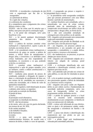 29

 XXXVIII - é reconhecida a instituição do júri, XLIX - é assegurado aos presos o respeito à
 com a organização que lhe der a lei, integridade física e moral;
 assegurados:                                      L - às presidiárias serão asseguradas condições
 a) a plenitude de defesa;                         para que possam permanecer com seus filhos
 b) o sigilo das votações;                         durante o período de amamentação;
c) a soberania dos veredictos;                     LI - nenhum brasileiro será extraditado, salvo o
d) a competência para o julgamento dos crimes naturalizado, em caso de crime comum,
dolosos contra a vida;                             praticado antes da naturalização, ou de
XXXIX - não há crime sem lei anterior que o comprovado envolvimento em tráfico ilícito de
defina, nem pena sem prévia cominação legal;       entorpecentes e drogas afins, na forma da lei;
XL - a lei penal não retroagirá, salvo para LII - não será concedida extradição de
beneficiar o réu;                                  estrangeiro por crime político ou de opinião;
XLI - a lei punirá qualquer discriminação LIII - ninguém será processado nem sentenciado
atentatória    dos     direitos    e    liberdades senão pela autoridade competente;
fundamentais;                                      LIV - ninguém será privado da liberdade ou de
XLII - a prática do racismo constitui crime seus bens sem o devido processo legal;
inafiançável e imprescritível, sujeito à pena de LV - aos litigantes, em processo judicial ou
reclusão, nos termos da lei;                       administrativo, e aos acusados em geral são
XLIII - a lei considerará crimes inafiançáveis e assegurados o contraditório e a ampla defesa,
insuscetíveis de graça ou anistia a prática da com os meios e recursos a ela inerentes;
tortura, o tráfico ilícito de entorpecentes e LVI - são inadmissíveis, no processo, as provas
drogas afins, o terrorismo e os definidos como obtidas por meios ilícitos;
crimes hediondos, por eles respondendo os LVII - ninguém será considerado culpado até o
mandantes, os executores e os que, podendo trânsito em julgado de sentença penal
evitá-los, se omitirem;                            condenatória;
XLIV - constitui crime inafiançável e LVIII - o civilmente identificado não será
imprescritível a ação de grupos armados, civis submetido a identificação criminal, salvo nas
ou militares, contra a ordem constitucional e o hipóteses previstas em lei;
Estado democrático;                                LIX - será admitida ação privada nos crimes de
XLV - nenhuma pena passará da pessoa do ação pública, se esta não for intentada no prazo
condenado, podendo a obrigação de reparar o legal;
dano e a decretação do perdimento de bens ser, LX - a lei só poderá restringir a publicidade dos
nos termos da lei, estendidas aos sucessores e atos processuais quando a defesa da intimidade
contra eles executadas, até o limite do valor do ou o interesse social o exigirem;
patrimônio transferido;                            LXI - ninguém será preso senão em flagrante
XLVI - a lei regulará a individualização da pena delito ou por ordem escrita e fundamentada de
e adotará, entre outras, as seguintes:             autoridade judiciária competente, salvo nos
a) privação ou restrição da liberdade;             casos de transgressão militar ou crime
b) perda de bens;                                  propriamente militar, definidos em lei;
c) multa;                                          LXII - a prisão de qualquer pessoa e o local
d) prestação social alternativa;                   onde se encontre serão comunicados
e) suspensão ou interdição de direitos;            imediatamente ao juiz competente e à família do
XLVII - não haverá penas:                          preso ou à pessoa por ele indicada;
a) de morte, salvo em caso de guerra declarada, LXIII - o preso será informado de seus direitos,
nos termos do art. 84, XIX;                        entre os quais o de permanecer calado, sendo-
b) de caráter perpétuo;                            lhe assegurada a assistência da família e de
c) de trabalhos forçados;                          advogado;
d) de banimento;                                   LXIV - o preso tem direito à identificação dos
e) cruéis;                                         responsáveis por sua prisão ou por seu
XLVIII - a pena será cumprida em interrogatório policial;
estabelecimentos distintos, de acordo com a LXV - a prisão ilegal será imediatamente
natureza do delito, a idade e o sexo do apenado; relaxada pela autoridade judiciária;
 