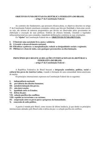 3



       OBJETIVOS FUNDAMENTAIS DA REPÚBLICA FEDERATIVA DO BRASIL
                      – artigo 3º da Constituição Federal -


       Ao contrário dos fundamentos, que possuem eficácia plena, os objetivos descritos no artigo
3º da Constituição Federal constituem comandos-valores que têm por finalidade o bem-estar social,
ou seja, são normas de natureza programática que devem ser observadas pelos governantes na
elaboração e execução de suas políticas. Embora de eficácia limitada, vinculam o legislador
infraconstitucional aos seus comandos, impedindo deliberações contrárias às suas orientações.
       Os “tijolos” da Constituição Federal são os OBJETIVOS FUNDAMENTAIS:

I- COnstruir uma sociedade livre, justa e solidária;
II- GArantir o desenvolvimento nacional;
III- ERradicar a pobreza e a marginalização; reduzir as desigualdades sociais e regionais;
IV- PROmover o bem de todos, sem quaisquer preconceitos ou discriminação.



    PRINCÍPIOS QUE REGEM AS RELAÇÕES INTERNACIONAIS DA REPÚBLICA
                          FEDERATIVA DO BRASIL
                      – artigo 4º da Constituição Federal -


       A República Federativa do Brasil buscará a integração econômica, política, social e
cultural dos povos da América Latina, visando à formação de uma comunidade latino-americana
de nações.
       Os princípios internacionais expressos na Constituição Federal são os seguintes:

I-   independência nacional;
II- prevalência dos direitos humanos;
III- autodeterminação dos povos;
IV- não-intervenção;
V- igualdade entre os Estados;
VI- defesa da paz;
VII- solução pacífica dos conflitos;
VIII- repúdio ao terrorismo e ao racismo;
IX- cooperação entre os povos para o progresso da humanidade;
X- concessão de asilo político.

       A guerra é tratada pelo Brasil, como recurso de última instância, já que dentre os princípios
internacionais adotados pelo Brasil estão à defesa da paz e a solução pacífica de conflitos.
 
