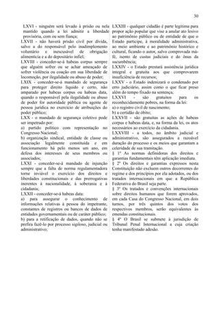 30

  LXVI - ninguém será levado à prisão ou nela        LXXIII - qualquer cidadão é parte legítima para
  mantido quando a lei admitir a liberdade           propor ação popular que vise a anular ato lesivo
  provisória, com ou sem fiança;                     ao patrimônio público ou de entidade de que o
LXVII - não haverá prisão civil por dívida,          Estado participe, à moralidade administrativa,
salvo a do responsável pelo inadimplemento           ao meio ambiente e ao patrimônio histórico e
voluntário e inescusável de obrigação                cultural, ficando o autor, salvo comprovada má-
alimentícia e a do depositário infiel;               fé, isento de custas judiciais e do ônus da
LXVIII - conceder-se-á habeas corpus sempre          sucumbência;
que alguém sofrer ou se achar ameaçado de            LXXIV - o Estado prestará assistência jurídica
sofrer violência ou coação em sua liberdade de       integral e gratuita aos que comprovarem
locomoção, por ilegalidade ou abuso de poder;        insuficiência de recursos;
LXIX - conceder-se-á mandado de segurança            LXXV - o Estado indenizará o condenado por
para proteger direito líquido e certo, não           erro judiciário, assim como o que ficar preso
amparado por habeas corpus ou habeas data,           além do tempo fixado na sentença;
quando o responsável pela ilegalidade ou abuso       LXXVI        -     são     gratuitos  para     os
de poder for autoridade pública ou agente de         reconhecidamente pobres, na forma da lei:
pessoa jurídica no exercício de atribuições do       a) o registro civil de nascimento;
poder público;                                       b) a certidão de óbito;
LXX - o mandado de segurança coletivo pode           LXXVII - são gratuitas as ações de habeas
ser impetrado por:                                   corpus e habeas data, e, na forma da lei, os atos
a) partido político com representação no             necessários ao exercício da cidadania.
Congresso Nacional;                                  LXXVIII - a todos, no âmbito judicial e
b) organização sindical, entidade de classe ou       administrativo, são assegurados a razoável
associação legalmente constituída e em               duração do processo e os meios que garantam a
funcionamento há pelo menos um ano, em               celeridade de sua tramitação.
defesa dos interesses de seus membros ou             § 1º As normas definidoras dos direitos e
associados;                                          garantias fundamentais têm aplicação imediata.
LXXI - conceder-se-á mandado de injunção             § 2º Os direitos e garantias expressos nesta
sempre que a falta de norma regulamentadora          Constituição não excluem outros decorrentes do
torne inviável o exercício dos direitos e            regime e dos princípios por ela adotados, ou dos
liberdades constitucionais e das prerrogativas       tratados internacionais em que a República
inerentes à nacionalidade, à soberania e à           Federativa do Brasil seja parte.
cidadania;                                           § 3º Os tratados e convenções internacionais
LXXII - conceder-se-á habeas data:                   sobre direitos humanos que forem aprovados,
a) para assegurar o conhecimento de                  em cada Casa do Congresso Nacional, em dois
informações relativas à pessoa do impetrante,        turnos, por três quintos dos votos dos
constantes de registros ou bancos de dados de        respectivos membros, serão equivalentes às
entidades governamentais ou de caráter público;      emendas constitucionais.
b) para a retificação de dados, quando não se        § 4º O Brasil se submete à jurisdição de
prefira fazê-lo por processo sigiloso, judicial ou   Tribunal Penal Internacional a cuja criação
administrativo;                                      tenha manifestado adesão.
 