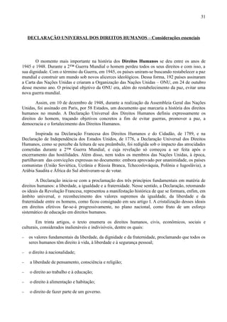 31



    DECLARAÇÃO UNIVERSAL DOS DIREITOS HUMANOS – Considerações essenciais




       O momento mais importante na história dos Direitos Humanos se deu entre os anos de
1945 e 1948. Durante a 2ª Guerra Mundial o homem perdeu todos os seus direitos e com isso, a
sua dignidade. Com o término da Guerra, em 1945, os países uniram-se buscando restabelecer a paz
mundial e construir um mundo sob novos alicerces ideológicos. Dessa forma, 192 países assinaram
a Carta das Nações Unidas e criaram a Organização das Nações Unidas – ONU, em 24 de outubro
desse mesmo ano. O principal objetivo da ONU era, além do restabelecimento da paz, evitar uma
nova guerra mundial.

        Assim, em 10 de dezembro de 1948, durante a realização da Assembleia Geral das Nações
Unidas, foi assinado em Paris, por 58 Estados, um documento que marcaria a história dos direitos
humanos no mundo. A Declaração Universal dos Direitos Humanos definiu expressamente os
direitos do homem, traçando objetivos concretos a fim de evitar guerras, promover a paz, a
democracia e o fortalecimento dos Direitos Humanos.

        Inspirada na Declaração Francesa dos Direitos Humanos e do Cidadão, de 1789, e na
Declaração de Independência dos Estados Unidos, de 1776, a Declaração Universal dos Direitos
Humanos, como se percebe da leitura de seu preâmbulo, foi redigida sob o impacto das atrocidades
cometidas durante a 2ª Guerra Mundial, e cuja revelação só começou a ser feita após o
encerramento das hostilidades. Além disso, nem todos os membros das Nações Unidas, à época,
partilhavam das convicções expressas no documento: embora aprovado por unanimidade, os países
comunistas (União Soviética, Ucrânia e Rússia Branca, Tchecoslováquia, Polônia e Iugoslávia), a
Arábia Saudita e África do Sul abstiveram-se de votar.

        A Declaração inicia-se com a proclamação dos três princípios fundamentais em matéria de
direitos humanos: a liberdade, a igualdade e a fraternidade. Nesse sentido, a Declaração, retomando
os ideais da Revolução Francesa, representou a manifestação histórica de que se formara, enfim, em
âmbito universal, o reconhecimento dos valores supremos da igualdade, da liberdade e da
fraternidade entre os homens, como ficou consignado em seu artigo I. A cristalização desses ideais
em direitos efetivos far-se-á progressivamente, no plano nacional, como fruto de um esforço
sistemático de educação em direitos humanos.

        Em trinta artigos, o texto enumera os direitos humanos, civis, econômicos, sociais e
culturais, considerados inalienáveis e indivisíveis, dentre os quais:

−   os valores fundamentais da liberdade, da dignidade e da fraternidade, proclamando que todos os
    seres humanos têm direito à vida, à liberdade e à segurança pessoal;

−   o direito à nacionalidade;

−   a liberdade de pensamento, consciência e religião;

−   o direito ao trabalho e à educação;

−   o direito à alimentação e habitação;

−   o direito de fazer parte de um governo.
 