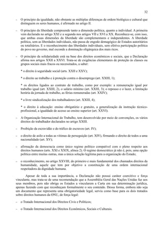 32

−   O princípio da igualdade, não obstante as múltiplas diferenças de ordem biológica e cultural que
    distinguem os seres humanos, é afirmado no artigo II.

−   O princípio da liberdade compreende tanto a dimensão política, quanto a individual. A primeira
    vem declarada no artigo XXI e a segunda nos artigos VII e XVI a XX. Reconhece-se, com isso,
    que ambas essas dimensões da liberdade são complementares e independentes. A liberdade
    política, sem as liberdades individuais, não passa de engodo demagógico de Estados autoritários
    ou totalitários. E o reconhecimento das liberdades individuais, sem efetiva participação política
    do povo no governo, mal esconde a dominação oligárquica dos mais ricos.

−   O princípio da solidariedade está na base dos direitos econômicos e sociais, que a Declaração
    afirma nos artigos XXII a XXVI. Trata-se de exigências elementares de proteção às classes ou
    grupos sociais mais fracos ou necessitados, a saber:

    * o direito à seguridade social (arts. XXII e XXV);

    * o direito ao trabalho e à proteção contra o desemprego (art. XXIII, 1);

    * os direitos ligados ao contrato de trabalho, como por exemplo: a remuneração igual por
    trabalho igual (art. XXIII, 2), o salário mínimo (art. XXIII, 3); o repouso e o lazer, a limitação
    horária da jornada de trabalho, as férias remuneradas (art. XXIV);

    * a livre sindicalização dos trabalhadores (art. XXIII, 4);

    * o direito à educação: ensino obrigatório e gratuito, a generalização da instrução técnico-
    profissional, a igualdade de acesso ao ensino superior (art. XXVI).

−   A Organização Internacional do Trabalho, tem desenvolvido por meio de convenções, os vários
    direitos do trabalhador declarados no artigo XXIII.

−   Proibição da escravidão e do tráfico de escravos (art. IV);

−   o direito de asilo a todas as vítimas de perseguição (art. XIV), firmando o direito de todos a uma
    nacionalidade (art. XV);

−   afirmação da democracia como único regime político compatível com o pleno respeito aos
    direitos humanos (arts. XXI e XXIX, alínea 2). O regime democrático já não é, pois, uma opção
    política entre muitas outras, mas a única solução legítima para a organização do Estado;

−   o reconhecimento, no artigo XXVIII, do primeiro e mais fundamental dos chamados direitos da
    humanidade, aquele que tem por objetivo a constituição de uma ordem internacional
    respeitadora da dignidade humana.

       Apesar de toda a sua importância, a Declaração não possui caráter coercitivo e força
vinculante, mas trata-se de uma recomendação que a Assembléia Geral das Nações Unidas faz aos
seus membros, pois não obriga os Estados a vincularem a Carta em sua determinação jurídica,
apenas fazendo com que reconheçam formalmente o seu conteúdo. Dessa forma, embora não seja
um documento que representa uma obrigatoriedade legal, serviu como base para os dois tratados
sobre direitos humanos da ONU, de força legal:

−   o Tratado Internacional dos Direitos Civis e Políticos;

−   o Tratado Internacional dos Direitos Econômicos, Sociais e Culturais.
 