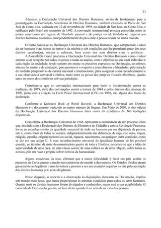 33

        Ademais, a Declaração Universal dos Direitos Humanos, serviu de fundamento para a
promulgação da Convenção Americana de Direitos Humanos, também chamada de Pacto de San
José da Costa Rica, assinada em 22 de novembro de 1969, na cidade de San José, na Costa Rica, e
ratificado pelo Brasil em setembro de 1992. A convenção internacional procura consolidar entre os
países americanos um regime de liberdade pessoal e de justiça social, fundado no respeito aos
direitos humanos essenciais, independentemente do país onde a pessoa resida ou tenha nascido.

        O Pacto baseia-se na Declaração Universal dos Direitos Humanos, que compreende o ideal
do ser humano livre, isento do temor e da miséria e sob condições que lhe permitam gozar dos seus
direitos econômicos, sociais e culturais, bem como dos seus direitos civis e políticos.
        A Assembléia Geral proclama a Declaração Universal dos Direitos Humanos como o ideal
comum a ser atingido por todos os povos e todas as nações, com o objetivo de que cada indivíduo e
cada órgão da sociedade, tendo sempre em mente os preceitos expressos na Declaração, se esforce,
através do ensino e da educação, para promover o respeito a esses direitos e liberdades, pela adoção
de medidas progressivas de caráter nacional e internacional, para assegurar o seu reconhecimento e
a sua observância universal e efetiva, tanto entre os povos dos próprios Estados-Membros, quanto
entre os povos dos territórios sob sua jurisdição.

       Corrobora-se que as convenções internacionais para banir a discriminação contra as
mulheres, de 1979, além das convenções contra a tortura de 1984 e pelos direitos das crianças de
1990, junto com a criação da Corte Penal Internacional (CPI) em 1998, são alguns dos frutos da
declaração.

       Conforme o Guinness Book of World Records, a Declaração Universal dos Direitos
Humanos é o documento traduzido no maior número de línguas. Em Maio de 2009, o sítio oficial
da Declaração Universal dos Direitos Humanos dava conta da existência de 360 traduções
disponíveis.

         Com efeito, a Declaração Universal de 1948, representa a culminância de um processo ético
que, iniciado com a Declaração dos Direitos do Homem e do Cidadão e com a Revolução Francesa,
levou ao reconhecimento da igualdade essencial de todo ser humano em sua dignidade de pessoa,
isto é, como fonte de todos os valores, independentemente das diferenças de raça, cor, sexo, língua,
religião, opinião, origem nacional ou social, riqueza, nascimento, ou qualquer outra condição, como
se diz em seu artigo II. E esse reconhecimento universal da igualdade humana só foi possível
quando, ao término da mais desumanizadora guerra de toda a História, percebeu-se que a idéia de
superioridade de uma raça, de uma classe social, de uma cultura ou de uma religião, sobre todas as
demais, põe em risco a própria sobrevivência da humanidade.

       Alguns estudiosos da área, afirmam que a maior dificuldade é fazer um país aceitar os
preceitos da Carta quando a nação mais poderosa do mundo a desrespeita. Os Estados Unidos atuam
gravemente ao legitimar o uso da tortura e passam a ser um exemplo negativo na luta pela aceitação
dos direitos humanos pelo resto do planeta.

       Nesse diapasão, o respeito e a observação às disposições elencadas na Declaração, implica
um mundo mais justo, que busca proporcionar às mesmas condições para todos os seres humanos.
Quanto mais os direitos humanos forem divulgados e conhecidos, maior será a sua exigibilidade. O
conteúdo da Declaração, porém, só terá efeito quando fizer sentido na vida das pessoas.
 