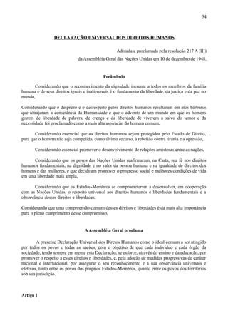 34



                 DECLARAÇÃO UNIVERSAL DOS DIREITOS HUMANOS

                                                   Adotada e proclamada pela resolução 217 A (III)
                              da Assembléia Geral das Nações Unidas em 10 de dezembro de 1948.


                                            Preâmbulo

      Considerando que o reconhecimento da dignidade inerente a todos os membros da família
humana e de seus direitos iguais e inalienáveis é o fundamento da liberdade, da justiça e da paz no
mundo,

Considerando que o desprezo e o desrespeito pelos direitos humanos resultaram em atos bárbaros
que ultrajaram a consciência da Humanidade e que o advento de um mundo em que os homens
gozem de liberdade de palavra, de crença e da liberdade de viverem a salvo do temor e da
necessidade foi proclamado como a mais alta aspiração do homem comum,

       Considerando essencial que os direitos humanos sejam protegidos pelo Estado de Direito,
para que o homem não seja compelido, como último recurso, à rebelião contra tirania e a opressão,

       Considerando essencial promover o desenvolvimento de relações amistosas entre as nações,

      Considerando que os povos das Nações Unidas reafirmaram, na Carta, sua fé nos direitos
humanos fundamentais, na dignidade e no valor da pessoa humana e na igualdade de direitos dos
homens e das mulheres, e que decidiram promover o progresso social e melhores condições de vida
em uma liberdade mais ampla,

       Considerando que os Estados-Membros se comprometeram a desenvolver, em cooperação
com as Nações Unidas, o respeito universal aos direitos humanos e liberdades fundamentais e a
observância desses direitos e liberdades,

Considerando que uma compreensão comum desses direitos e liberdades é da mais alta importância
para o pleno cumprimento desse compromisso,


                                  A Assembléia Geral proclama

        A presente Declaração Universal dos Diretos Humanos como o ideal comum a ser atingido
por todos os povos e todas as nações, com o objetivo de que cada indivíduo e cada órgão da
sociedade, tendo sempre em mente esta Declaração, se esforce, através do ensino e da educação, por
promover o respeito a esses direitos e liberdades, e, pela adoção de medidas progressivas de caráter
nacional e internacional, por assegurar o seu reconhecimento e a sua observância universais e
efetivos, tanto entre os povos dos próprios Estados-Membros, quanto entre os povos dos territórios
sob sua jurisdição.



Artigo I
 