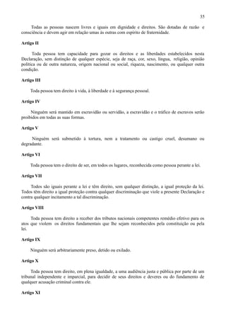 35

     Todas as pessoas nascem livres e iguais em dignidade e direitos. São dotadas de razão e
consciência e devem agir em relação umas às outras com espírito de fraternidade.

Artigo II

      Toda pessoa tem capacidade para gozar os direitos e as liberdades estabelecidos nesta
Declaração, sem distinção de qualquer espécie, seja de raça, cor, sexo, língua, religião, opinião
política ou de outra natureza, origem nacional ou social, riqueza, nascimento, ou qualquer outra
condição.

Artigo III

    Toda pessoa tem direito à vida, à liberdade e à segurança pessoal.

Artigo IV

     Ninguém será mantido em escravidão ou servidão, a escravidão e o tráfico de escravos serão
proibidos em todas as suas formas.

Artigo V

     Ninguém será submetido à tortura, nem a tratamento ou castigo cruel, desumano ou
degradante.

Artigo VI

    Toda pessoa tem o direito de ser, em todos os lugares, reconhecida como pessoa perante a lei.

Artigo VII

     Todos são iguais perante a lei e têm direito, sem qualquer distinção, a igual proteção da lei.
Todos têm direito a igual proteção contra qualquer discriminação que viole a presente Declaração e
contra qualquer incitamento a tal discriminação.

Artigo VIII

     Toda pessoa tem direito a receber dos tributos nacionais competentes remédio efetivo para os
atos que violem os direitos fundamentais que lhe sejam reconhecidos pela constituição ou pela
lei.

Artigo IX

    Ninguém será arbitrariamente preso, detido ou exilado.

Artigo X

     Toda pessoa tem direito, em plena igualdade, a uma audiência justa e pública por parte de um
tribunal independente e imparcial, para decidir de seus direitos e deveres ou do fundamento de
qualquer acusação criminal contra ele.

Artigo XI
 