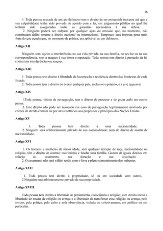36

      1. Toda pessoa acusada de um ato delituoso tem o direito de ser presumida inocente até que a
sua culpabilidade tenha sido provada de acordo com a lei, em julgamento público no qual lhe
tenham sido asseguradas todas as garantias necessárias à sua defesa.
       2. Ninguém poderá ser culpado por qualquer ação ou omissão que, no momento, não
constituíam delito perante o direito nacional ou internacional. Tampouco será imposta pena mais
forte do que aquela que, no momento da prática, era aplicável ao ato delituoso.

Artigo XII

     Ninguém será sujeito a interferências na sua vida privada, na sua família, no seu lar ou na sua
correspondência, nem a ataques à sua honra e reputação. Toda pessoa tem direito à proteção da lei
contra tais interferências ou ataques.

Artigo XIII

     1. Toda pessoa tem direito à liberdade de locomoção e residência dentro das fronteiras de cada
Estado.
     2. Toda pessoa tem o direito de deixar qualquer país, inclusive o próprio, e a este regressar.

Artigo XIV

     1.Toda pessoa, vítima de perseguição, tem o direito de procurar e de gozar asilo em outros
países.
     2. Este direito não pode ser invocado em caso de perseguição legitimamente motivada por
crimes de direito comum ou por atos contrários aos propósitos e princípios das Nações Unidas.

Artigo XV

          1.   Toda       pessoa      tem     direito    a      uma      nacionalidade.
     2. Ninguém será arbitrariamente privado de sua nacionalidade, nem do direito de mudar de
nacionalidade.

Artigo XVI

      1. Os homens e mulheres de maior idade, sem qualquer retrição de raça, nacionalidade ou
religião, têm o direito de contrair matrimônio e fundar uma família. Gozam de iguais direitos em
relação       ao       casamento,       sua      duração        e      sua     dissolução.
      2. O casamento não será válido senão com o livre e pleno consentimento dos nubentes.

Artigo XVII

      1. Toda pessoa tem direito à propriedade, só ou em sociedade com outros.
     2.Ninguém será arbitrariamente privado de sua propriedade.

Artigo XVIII

     Toda pessoa tem direito à liberdade de pensamento, consciência e religião; este direito inclui a
liberdade de mudar de religião ou crença e a liberdade de manifestar essa religião ou crença, pelo
ensino, pela prática, pelo culto e pela observância, isolada ou coletivamente, em público ou em
particular.
 