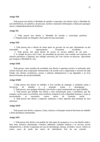 37



Artigo XIX

     Toda pessoa tem direito à liberdade de opinião e expressão; este direito inclui a liberdade de,
sem interferência, ter opiniões e de procurar, receber e transmitir informações e idéias por quaisquer
meios e independentemente de fronteiras.

Artigo XX

      1. Toda pessoa tem direito à liberdade de reunião e associação pacíficas.
     2. Ninguém pode ser obrigado a fazer parte de uma associação.

Artigo XXI

      1. Toda pessoa tem o direito de tomar parte no governo de sue país, diretamente ou por
intermédio           de          representantes          livremente         escolhidos.
       2. Toda pessoa tem igual direito de acesso ao serviço público do seu país.
     3. A vontade do povo será a base da autoridade do governo; esta vontade será expressa em
eleições periódicas e legítimas, por sufrágio universal, por voto secreto ou processo equivalente
que assegure a liberdade de voto.

Artigo XXII

     Toda pessoa, como membro da sociedade, tem direito à segurança social e à realização, pelo
esforço nacional, pela cooperação internacional e de acordo com a organização e recursos de cada
Estado, dos direitos econômicos, sociais e culturais indispensáveis à sua dignidade e ao livre
desenvolvimento da sua personalidade.

Artigo XXIII

      1.Toda pessoa tem direito ao trabalho, à livre escolha de emprego, a condições justas e
favoráveis     de      trabalho     e    à      proteção      contra    o     desemprego.
     2. Toda pessoa, sem qualquer distinção, tem direito a igual remuneração por igual trabalho.
      3. Toda pessoa que trabalhe tem direito a uma remuneração justa e satisfatória, que lhe
assegure, assim como à sua família, uma existência compatível com a dignidade humana, e a que se
acrescentarão,    se       necessário,    outros     meios       de    proteção     social.
      4. Toda pessoa tem direito a organizar sindicatos e neles ingressar para proteção de seus
interesses.

Artigo XXIV

      Toda pessoa tem direito a repouso e lazer, inclusive a limitação razoável das horas de trabalho
e férias periódicas remuneradas.

Artigo XXV

     1. Toda pessoa tem direito a um padrão de vida capaz de assegurar a si e a sua família saúde e
bem estar, inclusive alimentação, vestuário, habitação, cuidados médicos e os serviços sociais
indispensáveis, e direito à segurança em caso de desemprego, doença, invalidez, viuvez, velhice ou
outros casos de perda dos meios de subsistência fora de seu controle.
 