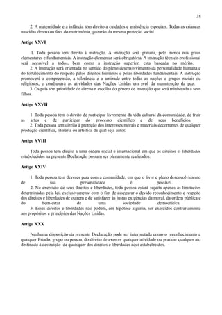 38

     2. A maternidade e a infância têm direito a cuidados e assistência especiais. Todas as crianças
nascidas dentro ou fora do matrimônio, gozarão da mesma proteção social.

Artigo XXVI

      1. Toda pessoa tem direito à instrução. A instrução será gratuita, pelo menos nos graus
elementares e fundamentais. A instrução elementar será obrigatória. A instrução técnico-profissional
será acessível a todos, bem como a instrução superior, esta baseada no mérito.
      2. A instrução será orientada no sentido do pleno desenvolvimento da personalidade humana e
do fortalecimento do respeito pelos direitos humanos e pelas liberdades fundamentais. A instrução
promoverá a compreensão, a tolerância e a amizade entre todas as nações e grupos raciais ou
religiosos, e coadjuvará as atividades das Nações Unidas em prol da manutenção da paz.
      3. Os pais têm prioridade de direito n escolha do gênero de instrução que será ministrada a seus
filhos.

Artigo XXVII

    1. Toda pessoa tem o direito de participar livremente da vida cultural da comunidade, de fruir
as artes e de participar do processo científico e de seus benefícios.
    2. Toda pessoa tem direito à proteção dos interesses morais e materiais decorrentes de qualquer
produção científica, literária ou artística da qual seja autor.

Artigo XVIII

     Toda pessoa tem direito a uma ordem social e internacional em que os direitos e liberdades
estabelecidos na presente Declaração possam ser plenamente realizados.

Artigo XXIV

     1. Toda pessoa tem deveres para com a comunidade, em que o livre e pleno desenvolvimento
de                sua             personalidade                é             possível.
     2. No exercício de seus direitos e liberdades, toda pessoa estará sujeita apenas às limitações
determinadas pela lei, exclusivamente com o fim de assegurar o devido reconhecimento e respeito
dos direitos e liberdades de outrem e de satisfazer às justas exigências da moral, da ordem pública e
do           bem-estar          de          uma            sociedade         democrática.
     3. Esses direitos e liberdades não podem, em hipótese alguma, ser exercidos contrariamente
aos propósitos e princípios das Nações Unidas.

Artigo XXX

     Nenhuma disposição da presente Declaração pode ser interpretada como o reconhecimento a
qualquer Estado, grupo ou pessoa, do direito de exercer qualquer atividade ou praticar qualquer ato
destinado à destruição de quaisquer dos direitos e liberdades aqui estabelecidos.
 