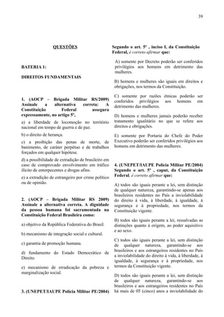 39




                  QUESTÕES                          Segundo o art. 5º , inciso I, da Constituição
                                                    Federal, é correto afirmar que:

                                                     A) somente por Decreto poderão ser conferidos
BATERIA 1:                                           privilégios aos homens em detrimento das
                                                     mulheres.
DIREITOS FUNDAMENTAIS
                                                     B) homens e mulheres são iguais em direitos e
                                                     obrigações, nos termos da Constituição.

                                                     C) somente por razões étnicas poderão ser
1. (AOCP – Brigada Militar RS/2009)                  conferidos privilégios aos homens em
Assinale    a   alternativa  correta:  A             detrimento das mulheres.
Constituição        Federal      assegura
expressamente, no artigo 5º,                         D) homens e mulheres jamais poderão receber
a) a liberdade de locomoção no território            tratamento igualitário no que se refere aos
nacional em tempo de guerra e de paz.                direitos e obrigações.
b) o direito de herança.                             E) somente por Portaria do Chefe do Poder
c) a proibição das penas de morte, de                Executivo poderão ser conferidos privilégios aos
banimento, de caráter perpétuo e de trabalhos        homens em detrimento das mulheres.
forçados em qualquer hipótese.
d) a possibilidade de extradição de brasileiro em
caso de comprovado envolvimento em tráfico           4. (UNEPET/IAUPE Polícia Militar PE/2004)
ilícito de entorpecentes e drogas afins.             Segundo o art. 5º , caput, da Constituição
e) a extradição de estrangeiro por crime político    Federal, é correto afirmar que:
ou de opinião.                                       A) todos são iguais perante a lei, sem distinção
                                                     de qualquer natureza, garantindo-se apenas aos
                                                     brasileiros residentes no País a inviolabilidade
2. (AOCP – Brigada Militar RS 2009)                  do direito à vida, à liberdade, à igualdade, à
Assinale a alternativa correta. A dignidade          segurança e à propriedade, nos termos da
da pessoa humana foi sacramentada na                 Constituição vigente.
Constituição Federal Brasileira como:
                                                     B) todos são iguais perante a lei, ressalvadas as
a) objetivo da República Federativa do Brasil.       distinções quanto à origem, ao poder aquisitivo
                                                     e ao sexo.
b) mecanismo de integração social e cultural.
                                                     C) todos são iguais perante a lei, sem distinção
c) garantia de promoção humana.                      de qualquer natureza, garantindo-se aos
                                                     brasileiros e aos estrangeiros residentes no País
d) fundamento do Estado Democrático de
                                                     a inviolabilidade do direito à vida, à liberdade, à
Direito.
                                                     igualdade, à segurança e à propriedade, nos
e) mecanismo de erradicação da pobreza e             termos da Constituição vigente.
marginalização social.
                                                     D) todos são iguais perante a lei, sem distinção
                                                     de qualquer natureza, garantindo-se aos
                                                     brasileiros e aos estrangeiros residentes no País
3. (UNEPET/IAUPE Polícia Militar PE/2004)            há mais de 05 (cinco) anos a inviolabilidade do
 