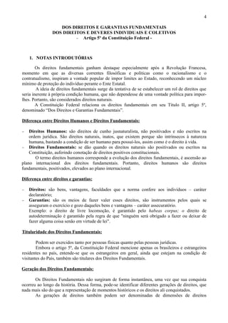 4

                   DOS DIREITOS E GARANTIAS FUNDAMENTAIS
                DOS DIREITOS E DEVERES INDIVIDUAIS E COLETIVOS
                         − Artigo 5º da Constituição Federal -




    1. NOTAS INTRODUTÓRIAS

        Os direitos fundamentais ganham destaque especialmente após a Revolução Francesa,
momento em que as diversas correntes filosóficas e políticas como o racionalismo e o
contratualismo, inspiram a vontade popular de impor limites ao Estado, reconhecendo um núcleo
mínimo de proteção do indivíduo perante o Ente Estatal.
        A ideia de direitos fundamentais surge da tentativa de se estabelecer um rol de direitos que
seria inerente à própria condição humana, que não dependesse de uma vontade política para impor-
lhes. Portanto, são considerados direitos naturais.
        A Constituição Federal relaciona os direitos fundamentais em seu Título II, artigo 5º,
denominado “Dos Direitos e Garantias Fundamentais”.

Diferença entre Direitos Humanos e Direitos Fundamentais:

−   Direitos Humanos: são direitos de cunho jusnaturalista, não positivados e não escritos na
    ordem jurídica. São direitos naturais, inatos, que existem porque são intrínsecos à natureza
    humana, bastando a condição de ser humano para possuí-los, assim como é o direito à vida.
− Direitos Fundamentais: se dão quando os direitos naturais são positivados ou escritos na
    Constituição, auferindo conotação de direitos positivos constitucionais.
       O termo direitos humanos corresponde a evolução dos direitos fundamentais, é ascensão ao
plano internacional dos direitos fundamentais. Portanto, direitos humanos são direitos
fundamentais, positivados, elevados ao plano internacional.

Diferença entre direitos e garantias:

−   Direitos: são bens, vantagens, faculdades que a norma confere aos indivíduos – caráter
    declaratório;
−   Garantias: são os meios de fazer valer esses direitos, são instrumentos pelos quais se
    asseguram o exercício e gozo daqueles bens e vantagens – caráter assecuratório.
    Exemplo: o direito de livre locomoção, é garantido pelo habeas corpus; o direito de
    autodeterminação é garantido pela regra de que "ninguém será obrigado a fazer ou deixar de
    fazer alguma coisa senão em virtude de lei".

Titularidade dos Direitos Fundamentais:

        Podem ser exercidos tanto por pessoas físicas quanto pelas pessoas jurídicas.
        Embora o artigo 5º, da Constituição Federal mencione apenas os brasileiros e estrangeiros
residentes no país, entende-se que os estrangeiros em geral, ainda que estejam na condição de
visitantes do País, também são titulares dos Direitos Fundamentais.

Geração dos Direitos Fundamentais:

       Os Direitos Fundamentais não surgiram de forma instantânea, uma vez que sua conquista
ocorreu ao longo da história. Dessa forma, pode-se identificar diferentes gerações de direitos, que
nada mais são do que a representação de momentos históricos e os direitos ali conquistados.
       As gerações de direitos também podem ser denominadas de dimensões de direitos
 