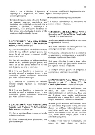 40

 direito à vida, à liberdade, à igualdade, àC) é vedada a manifestação do pensamento sem
 segurança e à propriedade, nos termos daprévia autorização judicial.
 Constituição vigente.
                                                    D) é vedada a manifestação do pensamento.
 E) todos são iguais perante a lei, sem distinção
 de qualquer natureza, garantindo-se aos E) é proibida a manifestação do pensamento em
 brasileiros a inviolabilidade do direito à vida, à questões políticas e religiosas.
 liberdade, à igualdade, à segurança e à
 propriedade, e aos estrangeiros residentes no
 País apenas a inviolabilidade do direito à vida
                                                     7. (UNEPET/IAUPE Polícia Militar PE/2004)
 nos termos da Constituição vigente.
                                                     Segundo o art. 5º , inciso XX, da Constituição
                                                     Federal, é correto afirmar que:

5. (UNEPET/IAUPE Polícia Militar PE/2004) A) ninguém poderá ser compelido a associar-se
Segundo o art. 5º , inciso XV, da Constituição ou a permanecer associado.
Federal, é correto afirmar que:
                                                 B) é plena a liberdade de associação civil e de
A) é livre a locomoção no território nacional em caráter paramilitar para fins lícitos.
tempo de paz, podendo qualquer pessoa, nos
                                               C) ninguém poderá ser compelido a associar-se
termos da lei, nele entrar, permanecer ou dele
                                               ou a permanecer associado, salvo se ao contrário
sair com seus bens.
                                               dispuser o regulamento da entidade.
B) é livre a locomoção no território nacional em
                                                 D) é plena a liberdade de associação de caráter
tempo de paz, podendo qualquer pessoa, nos
                                                 paramilitar desde que previamente autorizada
termos da lei, nele entrar, permanecer ou dele
                                                 por órgão ou entidade competente.
sair, desde que não leve os seus bens.
                                                 E) qualquer cidadão poderá ser compelido a
C) é livre aos brasileiros a locomoção no
                                                 associar-se ou a permanecer associado.
território nacional a qualquer tempo, e aos
estrangeiros quando previamente autorizados
pelo Poder Executivo Municipal.
                                                 8.(UNEPET/IAUPE Polícia Militar PE/2004)
D) a liberdade de locomoção no território Segundo o art. 5º , inciso XVI, da
nacional sempre dependerá de autorização Constituição Federal, é correto afirmar que
judicial.
                                                 A) todos podem reunir-se pacificamente, sem
E) é livre aos brasileiros a locomoção no armas, em locais abertos ao público,
território nacional a qualquer tempo, e aos independentemente de autorização, desde que
estrangeiros quando previamente autorizados não frustrem outra reunião anteriormente
pelo Poder Executivo Estadual.                   convocada para o mesmo local, sendo apenas
                                                 exigido prévio aviso à autoridade competente.

                                               B) todos podem reunir-se pacificamente, ainda
6. (UNEPET/IAUPE Polícia Militar PE/2004)
                                               que com armas de pequeno calibre, em locais
Segundo o art. 5º , inciso IV, da Constituição
                                               abertos ao público, independentemente de
Federal, é correto afirmar que:
                                               autorização, desde que não frustrem outra
A) é livre a manifestação do pensamento, sendo reunião anteriormente convocada para o mesmo
vedado o anonimato.                            local, sendo apenas exigido prévio aviso à
                                               autoridade competente.
B) é livre a manifestação do pensamento, sem
qualquer restrição.                            C) todos podem reunir-se pacificamente, sem
                                               armas, em locais abertos ao público,
 