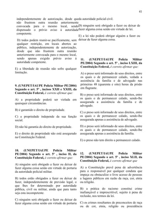 41

  independentemente de autorização, desde queda autoridade policial civil.
  não frustrem outra reunião anteriormente
  convocada para o mesmo local, sendoD) ninguém será obrigado a fazer ou deixar de
  dispensado o prévio aviso à autoridadefazer alguma coisa senão em virtude de lei.
  competente.
                                              E) a lei não poderá obrigar alguém a fazer ou
  D) todos podem reunir-se pacificamente, sem deixar de fazer alguma coisa.
  qualquer restrição, em locais abertos ao
  público, independentemente de autorização,
  desde que não frustrem outra reunião
  anteriormente convocada para o mesmo local,
  sendo apenas exigido prévio aviso à 11.             (UNEPET/IAUPE         Polícia     Militar
  autoridade competente.                       PE/2004) Segundo o art. 5º , inciso LXIII, da
                                               Constituição Federal, é correto afirmar que:
E) a liberdade de reunião não sofre qualquer
limitação.                                     A) o preso será informado de seus direitos, entre
                                               os quais o de permanecer calado, vedada a
                                               assistência da família e de advogado nas
9. (UNEPET/IAUPE Polícia Militar PE/2004) primeiras 48 (quarenta e oito) horas da prisão
Segundo o art. 5º , incisos XXII e XXIII, da em flagrante.
Constituição Federal, é correto afirmar que:
                                                  B) o preso será informado de seus direitos, entre
A) a propriedade poderá ser violada em            os quais o de permanecer calado, sendo-lhe
quaisquer circunstâncias.                         assegurada a assistência da família e de
                                                  advogado.
B) é garantido o direito de propriedade.
                                                  C) o preso será informado de seus direitos, entre
C) a propriedade independe da sua função          os quais o de permanecer calado, sendo-lhe
social.                                           assegurada apenas a assistência de advogado.

D) não há garantia do direito de propriedade.     D) o preso será informado de seus direitos, entre
                                                  os quais o de permanecer calado, sendo-lhe
E) o direito de propriedade não está assegurado   assegurada apenas a assistência da família.
na Constituição Federal.
                                                  E) o preso não tem direito a permanecer calado.


10. (UNEPET/IAUPE           Polícia Militar
PE/2004) Segundo o art. 5º , inciso II, da        12.   (UNEPET/IAUPE          Polícia    Militar
Constituição Federal, é correto afirmar que:      PE/2004) Segundo o art. 5º , inciso XLII, da
                                                  Constituição Federal, é correto afirmar que
A) ninguém será obrigado a fazer ou deixar de
fazer alguma coisa senão em virtude de portaria   A) a Constituição prevê pena de advertência
da autoridade policial militar.                   para o responsável por qualquer conduta que
                                                  impeça ou obstaculize o livre acesso de pessoas
B) todos estão obrigados a fazer ou deixar de     a lugares públicos em razão da raça, cor, etnia
fazer, independentemente de previsão legal, o     ou religião.
que lhes for determinado por autoridade
pública, civil ou militar, ainda que para tanto   B) a prática do racismo constitui crime
seja esta incompetente.                           inafiançável e imprescritível, sujeito à pena de
                                                  reclusão, nos termos da lei.
C) ninguém será obrigado a fazer ou deixar de
fazer alguma coisa senão em virtude de portaria   C) os crimes resultantes de preconceitos de raça
                                                  ou de cor, etnia, religião ou procedência
 