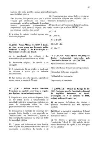 42

 nacional não serão punidos quando praticadosadvogado.
 com finalidade pública.
                                                 IV. É assegurada, nos termos da lei, a prestação
 D) a liberdade de expressão prevê que se possade assistência religiosa nas entidades civis e
 veicular por intermédio dos meios demilitares de internação coletiva.
 comunicação social ou publicação de qualquer
 natureza propagandas preconceituosas aDe acordo com a Constituição Federal brasileira,
 determinadas raças, etnias ou religiões, uma vezestá correto o que se afirma APENAS em
 que praticada visando o bem social.
                                                 (A) I e II.
E) a prática do racismo constitui, apenas, uma
contravenção penal.                              (B) I, II e III.

                                                   (C) I, III e IV.

13. (CRS - Polícia Militar MG/2007) É direito      (D) II, III e IV.
de uma pessoa presa em flagrante delito,
                                                   (E) III e IV.
conforme o artigo 5º da Constituição da
República Federativa do Brasil:

A. A identificação dos policiais e das             15. (FUNCAB - Polícia Militar RO/2009) São
testemunhas que presenciaram a sua prisão.         direitos fundamentais outorgados pela
                                                   Constituição Federal de 1988, EXCETO:
B. Assistência religiosa, da família e de
                                                   A) inviolabilidade do domicílio;
advogado.
                                                   B) inviolabilidade do sigilo da correspondência;
C. A comunicação de sua prisão e o local onde
se encontra à pessoa por ele indicada,             C) mandado de busca e apreensão;
imediatamente.
                                                   D) liberdade de locomoção;
D. Ser mantida em cela especial, separada de
outros presos, se menor de 21 anos.                E) presunção de inocência.



14. (FCC – Polícia Militar BA/2009)                16. (CONESUL – Oficial de Justiça TJ RS
Considere as seguintes assertivas a respeito       2009) Conforme prevê a Constituição Federal
dos direitos e garantias fundamentais:             da República Federativa do Brasil,
                                                   promulgada em 5 de outubro de 1988,
I. Ninguém será preso senão em flagrante delito    assinale a alternativa correta.
ou por ordem escrita e fundamentada de
autoridade judiciária competente, inclusive nos    A) As normas definidoras dos direitos e
casos de transgressão militar ou crime             garantias fundamentais não têm aplicação
propriamente militar, definidos em lei.            imediata.
II. Conceder-se-á mandado de segurança para        B) O Brasil se submete à jurisdição de Tribunal
proteger direito líquido e certo amparado por      Penal Internacional a cuja criação tenha
"habeas-corpus" ou "habeas-data", quando o         manifestado adesão.
responsável pela ilegalidade ou abuso de poder
for autoridade pública.                            C) Os direitos e garantias expressos na
                                                   Constituição Federal de 1988 poderão excluir
III. O preso será informado de seus direitos,      outros decorrentes do regime e dos princípios
entre os quais o de permanecer calado, sendo-lhe   por ela adotados.
assegurada a assistência da família e de
 