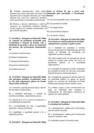 43

 D) Tratados internacionais sobre direitosEntre os direitos de que o preso será
 humanos que forem aprovados nas duas Casasinformado pela autoridade, a Constituição
 legislativas do Congresso Nacional, por maioriadestaca:
 absoluta dos votos dos respectivos membros,
 serão equivalentes às emendas constitucionais. A) o de sua integridade física e psicológica.

 E) Direitos e deveres individuais e coletivos,B) o de permanecer calado.
 expressos na Constituição brasileira poderão
 excluir aqueles dos tratados internacionais emC) o de ampla defesa.
 que o Brasil faça parte.
                                               D) o da assistência religiosa.

                                                      E) o do direito à fiança.
17. (FAURGS - Delegado de Polícia/RS 2006)
                                                       20. (FAURGS - Delegado de Polícia/RS 2006)
As vedações ou proibições levantadas pela
                                                       Em relação ao controle judicial da atividade
Constituição à atuação do Estado, com a
                                                       administrativa, assinale a opção correta:
finalidade de permitir a esfera de autonomia
das pessoas, são tecnicamente denominadas              A) o mandado de segurança é remédio
de:                                                    processual que pode ser impetrado para prevenir
                                                       coação na liberdade de locomoção por
A) remédios constitucionais.
                                                       ilegalidade ou abuso de poder.
B) direitos fundamentais.
                                                       B) a ação popular pode ser ajuizada por pessoa
C) franquias democráticas                              natural ou jurídica para anular ato lesivo ao
                                                       patrimônio     público  ou     à    moralidade
D) garantias fundamentais                              administrativa.

E) remédios heróicos                                   C) o mandado de segurança coletivo impetrado
                                                       por entidade de classe em favor dos associados
                                                       depende de prévia autorização desses.

18. (FAURGS - Delegado de Polícia/RS 2006)             D) o mandado de segurança é cabível contra ato
São princípios jurídicos reconhecidos como             de autoridade pública ou agente de pessoa
os três mais importantes pilares do Estado             jurídica no exercício de atribuições do Poder
Democrático de Direito:                                Público para proteger direito líquido e certo.

A) a isonomia, o devido processo legal, o direito      E) o habeas corpus é ação constitucional que
dos acusados à ampla defesa.                           pode ser impetrada para assegurar o
                                                       conhecimento de informações constantes de
B) a liberdade individual, o controle de               registros de caráter público.
constitucionalidade, a dignidade da pessoa.

C) o direito de ir e vir, o acesso ao judiciário, a
inviolabilidade do domicílio                           21. (FAURGS - Delegado de Polícia/RS 2006)
                                                       A extradição do brasileiro:
D) a inviolabilidade da vida, a propriedade
particular, o direito de herança.                      A) é absolutamente vedada pela Constituição,
                                                       que não admite exceções.
E) a legalidade, a igualdade perante a lei, a
segurança jurídica.                                    B) é absolutamente vedada pela Constituição
                                                       quanto ao brasileiro nato.

                                                       C) é admitida, quanto ao brasileiro nato,
19. (FAURGS - Delegado de Polícia/RS 2006)
 