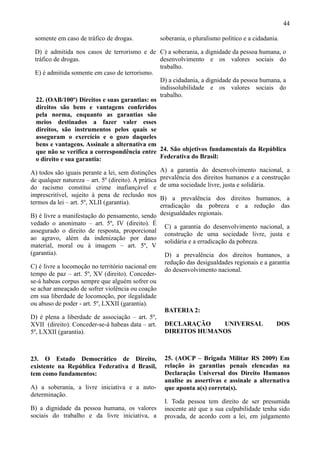 44

 somente em caso de tráfico de drogas.                soberania, o pluralismo político e a cidadania.

 D) é admitida nos casos de terrorismo e de C) a soberania, a dignidade da pessoa humana, o
 tráfico de drogas.                           desenvolvimento e os valores sociais do
                                              trabalho.
 E) é admitida somente em caso de terrorismo.
                                              D) a cidadania, a dignidade da pessoa humana, a
                                              indissolubilidade e os valores sociais do
                                              trabalho.
 22. (OAB/100º) Direitos e suas garantias: os
 direitos são bens e vantagens conferidos
 pela norma, enquanto as garantias são
 meios destinados a fazer valer esses
 direitos, são instrumentos pelos quais se
 asseguram o exercício e o gozo daqueles
 bens e vantagens. Assinale a alternativa em
 que não se verifica a correspondência entre 24. São objetivos fundamentais da República
 o direito e sua garantia:                    Federativa do Brasil:

A) todos são iguais perante a lei, sem distinções     A) a garantia do desenvolvimento nacional, a
de qualquer natureza – art. 5º (direito). A prática   prevalência dos direitos humanos e a construção
do racismo constitui crime inafiançável e             de uma sociedade livre, justa e solidária.
imprescritível, sujeito à pena de reclusão nos
                                                 B) a prevalência dos direitos humanos, a
termos da lei – art. 5º, XLII (garantia).
                                                 erradicação da pobreza e a redução das
B) é livre a manifestação do pensamento, sendo desigualdades regionais.
vedado o anonimato – art. 5º, IV (direito). É
                                                   C) a garantia do desenvolvimento nacional, a
assegurado o direito de resposta, proporcional
                                                   construção de uma sociedade livre, justa e
ao agravo, além da indenização por dano
                                                   solidária e a erradicação da pobreza.
material, moral ou à imagem – art. 5º, V
(garantia).                                        D) a prevalência dos direitos humanos, a
                                                   redução das desigualdades regionais e a garantia
C) é livre a locomoção no território nacional em
                                                   do desenvolvimento nacional.
tempo de paz – art. 5º, XV (direito). Conceder-
se-á habeas corpus sempre que alguém sofrer ou
se achar ameaçado de sofrer violência ou coação
em sua liberdade de locomoção, por ilegalidade
ou abuso de poder - art. 5º, LXXII (garantia).
                                                   BATERIA 2:
D) é plena a liberdade de associação – art. 5º,
XVII (direito). Conceder-se-á habeas data – art. DECLARAÇÃO                UNIVERSAL          DOS
5º, LXXII (garantia).                              DIREITOS HUMANOS



23. O Estado Democrático de Direito,                   25. (AOCP – Brigada Militar RS 2009) Em
existente na República Federativa d Brasil,            relação às garantias penais elencadas na
tem como fundamentos:                                  Declaração Universal dos Direito Humanos
                                                       analise as assertivas e assinale a alternativa
A) a soberania, a livre iniciativa e a auto-           que aponta a(s) correta(s).
determinação.
                                                       I. Toda pessoa tem direito de ser presumida
B) a dignidade da pessoa humana, os valores            inocente até que a sua culpabilidade tenha sido
sociais do trabalho e da livre iniciativa, a           provada, de acordo com a lei, em julgamento
 