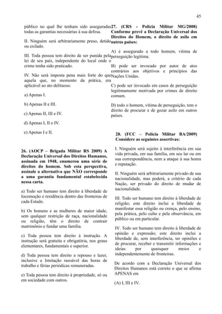 45

 público no qual lhe tenham sido asseguradas27. (CRS - Polícia Militar MG/2008)
 todas as garantias necessárias à sua defesa.   Conforme prevê a Declaração Universal dos
                                                Direitos do Homem, o direito de asilo em
 II. Ninguém será arbitrariamente preso, detidooutros países:
 ou exilado.
                                                A) é assegurado a todo homem, vítima de
 III. Toda pessoa tem direito de ser punida pelaperseguição legítima.
 lei de seu país, independente do local onde o
 crime tenha sido praticado.                    B) pode ser invocado por autor de atos
                                                contrários aos objetivos e princípios das
 IV. Não será imposta pena mais forte do queNações Unidas.
 aquela que, no momento da prática, era
 aplicável ao ato delituoso.                    C) pode ser invocado em casos de perseguição
                                                legitimamente motivada por crimes de direito
 a) Apenas I.                                   comum.
 b) Apenas II e III.                               D) todo o homem, vítima de perseguição, tem o
                                                   direito de procurar e de gozar asilo em outros
 c) Apenas II, III e IV.                           países.
 d) Apenas I, II e IV.

 e) Apenas I e II.                                   28. (FCC – Polícia Militar BA/2009)
                                                     Considere as seguintes assertivas:

                                                     I. Ninguém será sujeito à interferência em sua
26. (AOCP – Brigada Militar RS 2009) A
                                                     vida privada, em sua família, em seu lar ou em
Declaração Universal dos Direitos Humanos,
                                                     sua correspondência, nem a ataque à sua honra
assinada em 1948, enumerou uma série de
                                                     e reputação.
direitos do homem. Sob esta perspectiva,
assinale a alternativa que NÃO corresponde           II. Ninguém será arbitrariamente privado de sua
a uma garantia fundamental estabelecida              nacionalidade, mas poderá, a critério de cada
nessa carta.                                         Nação, ser privado do direito de mudar de
                                                     nacionalidade.
a) Todo ser humano tem direito à liberdade de
locomoção e residência dentro das fronteiras de      III. Todo ser humano tem direito à liberdade de
cada Estado.                                         religião; este direito inclui a liberdade de
                                                     manifestar essa religião ou crença, pelo ensino,
b) Os homens e as mulheres de maior idade,
                                                     pela prática, pelo culto e pela observância, em
sem qualquer restrição de raça, nacionalidade
                                                     público ou em particular.
ou religião, têm o direito de contrair
matrimônio e fundar uma família.                     IV. Todo ser humano tem direito à liberdade de
                                                     opinião e expressão; este direito inclui a
c) Toda pessoa tem direito à instrução. A
                                                     liberdade de, sem interferência, ter opiniões e
instrução será gratuita e obrigatória, nos graus
                                                     de procurar, receber e transmitir informações e
elementares, fundamentais e superior.
                                                     ideias     por      quaisquer       meios     e
d) Toda pessoa tem direito a repouso e lazer,        independentemente de fronteiras.
inclusive a limitação razoável das horas de
                                                    De acordo com a Declaração Universal dos
trabalho e férias periódicas remuneradas.
                                                    Direitos Humanos está correto o que se afirma
e) Toda pessoa tem direito à propriedade, só ou     APENAS em
em sociedade com outros.
                                                    (A) I, III e IV.
 