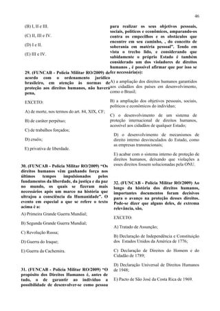 46

  (B) I, II e III.                         para realizar os seus objetivos pessoais,
                                           sociais, políticos e econômicos, amparando-os
  (C) II, III e IV.                        contra os empecilhos e os obstáculos que
                                           encontre em seu caminho, , do conceito de
  (D) I e II.                              soberania em matéria pessoal”. Tendo em
                                           vista o trecho lido, e considerando que
  (E) III e IV.
                                           sabidamente o próprio Estado é também
                                           considerado um dos violadores de direitos
                                           humanos , é possível afirmar que por isso se
  29. (FUNCAB - Polícia Militar RO/2009) defez necessária(o):
  acordo com o ordenamento jurídico
  brasileiro, em atenção às normas deA) a ampliação dos direitos humanos garantidos
  proteção aos direitos humanos, não haveráaos cidadãos dos países em desenvolvimento,
  pena,                                    como o Brasil;

  EXCETO:                                        B) a ampliação dos objetivos pessoais, sociais,
                                                 políticos e econômicos do indivíduo;
  A) de morte, nos termos do art. 84, XIX, CF;
                                                 C) o desenvolvimento de um sistema de
  B) de caráter perpétuo;                        proteção internacional de direitos humanos,
                                                 acessível aos cidadãos de qualquer Estado;
  C) de trabalhos forçados;
                                                  D) o desenvolvimento de mecanismos de
  D) cruéis;                                      direito interno desvinculados do Estado, como
                                                  as empresas transnacionais;
 E) privativa de liberdade.
                                                  E) acabar com o sistema interno de proteção de
                                                  direitos humanos, deixando que violações a
30. (FUNCAB - Polícia Militar RO/2009) “Os        esses direitos fossem solucionadas pela ONU.
direitos humanos vêm ganhando força nos
últimos    tempos    impulsionados      pelos
fundamentos da liberdade, da justiça e da paz     32. (FUNCAB - Polícia Militar RO/2009) Ao
no mundo, os quais se fizeram mais                longo da história dos direitos humanos,
necessários após um marco na história que         importantes documentos foram decisivos
ultrajou a consciência da Humanidade”. O          para o avanço na proteção desses direitos.
evento em especial a que se refere o texto        Pode-se dizer que alguns deles, de extrema
acima é a:                                        relevância, são,
A) Primeira Grande Guerra Mundial;
                                                  EXCETO:
B) Segunda Grande Guerra Mundial;
                                                  A) Tratado de Assunção;
C) Revolução Russa;
                                                  B) Declaração de Independência e Constituição
D) Guerra do Iraque;                              dos Estados Unidos da América de 1776;

E) Guerra da Cachemira.                           C) Declaração de Direitos do Homem e do
                                                  Cidadão de 1789;

                                                  D) Declaração Universal de Direitos Humanos
31. (FUNCAB - Polícia Militar RO/2009) “O         de 1948;
propósito dos Direitos Humanos é, antes de
tudo, o de garantir ao indivíduo a                E) Pacto de São José da Costa Rica de 1969.
possibilidade de desenvolver-se como pessoa
 